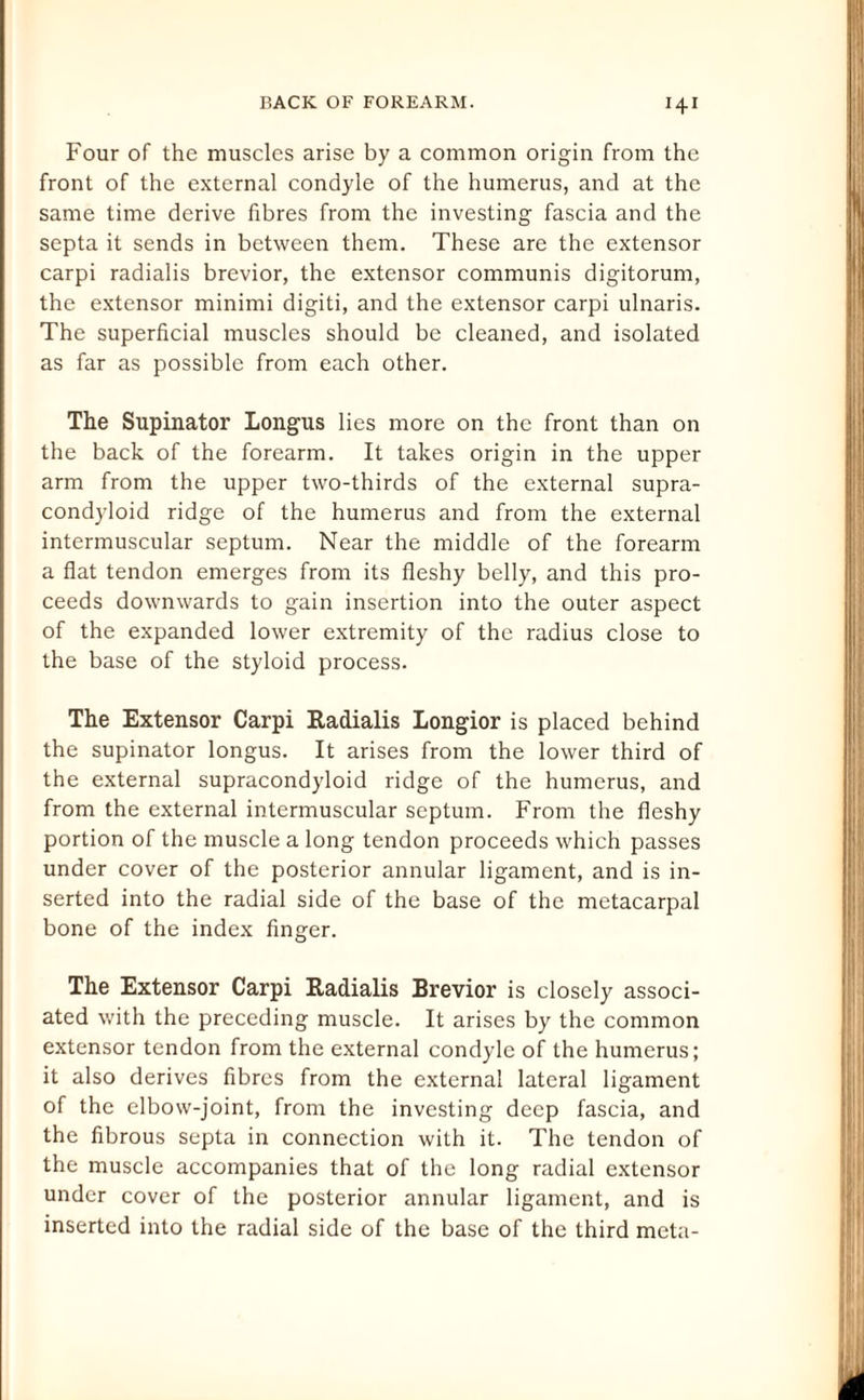 H1 Four of the muscles arise by a common origin from the front of the external condyle of the humerus, and at the same time derive fibres from the investing fascia and the septa it sends in between them. These are the extensor carpi radialis brevior, the extensor communis digitorum, the extensor minimi digiti, and the extensor carpi ulnaris. The superficial muscles should be cleaned, and isolated as far as possible from each other. The Supinator Longus lies more on the front than on the back of the forearm. It takes origin in the upper arm from the upper two-thirds of the external supra- condyloid ridge of the humerus and from the external intermuscular septum. Near the middle of the forearm a flat tendon emerges from its fleshy belly, and this pro¬ ceeds downwards to gain insertion into the outer aspect of the expanded lower extremity of the radius close to the base of the styloid process. The Extensor Carpi Radialis Longior is placed behind the supinator longus. It arises from the lower third of the external supracondyloid ridge of the humerus, and from the external intermuscular septum. From the fleshy portion of the muscle a long tendon proceeds which passes under cover of the posterior annular ligament, and is in¬ serted into the radial side of the base of the metacarpal bone of the index finger. The Extensor Carpi Radialis Brevior is closely associ¬ ated with the preceding muscle. It arises by the common extensor tendon from the external condyle of the humerus; it also derives fibres from the external lateral ligament of the elbow-joint, from the investing deep fascia, and the fibrous septa in connection with it. The tendon of the muscle accompanies that of the long radial extensor under cover of the posterior annular ligament, and is inserted into the radial side of the base of the third meta-