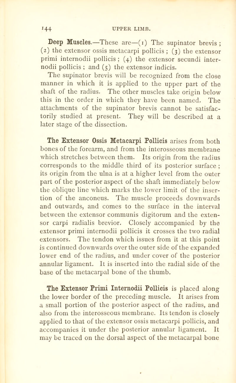 Deep Muscles.—These are—(i) The supinator brevis; (2) the extensor ossis mctacarpi pollicis ; (3) the extensor primi internodii pollicis ; (4) the extensor secundi inter- nodii pollicis ; and (5) the extensor indicis. The supinator brevis will be recognized from the close manner in which it is applied to the upper part of the shaft of the radius. The other muscles take origin below this in the order in which they have been named. The attachments of the supinator brevis cannot be satisfac¬ torily studied at present. They will be described at a later stage of the dissection. The Extensor Ossis Metacarpi Pollicis arises from both bones of the forearm, and from the interosseous membrane which stretches between them. Its origin from the radius corresponds to the middle third of its posterior surface ; its origin from the ulna is at a higher level from the outer part of the posterior aspect of the shaft immediately below the oblique line which marks the lower limit of the inser¬ tion of the anconeus. The muscle proceeds downwards and outwards, and comes to the surface in the interval between the extensor communis digitorum and the exten¬ sor carpi radialis brevior. Closely accompanied by the extensor primi internodii pollicis it crosses the two radial extensors. The tendon which issues from it at this point is continued downwards over the outer side of the expanded lower end of the radius, and under cover of the posterior annular ligament. It is inserted into the radial side of the base of the metacarpal bone of the thumb. The Extensor Primi Internodii Pollicis is placed along the lower border of the preceding muscle. It arises from a small portion of the posterior aspect of the radius, and also from the interosseous membrane. Its tendon is closely applied to that of the extensor ossis metacarpi pollicis, and accompanies it under the posterior annular ligament. It may be traced on the dorsal aspect of the metacarpal bone