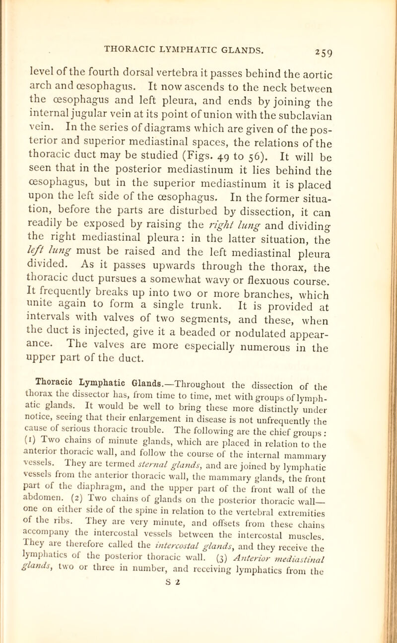 THORACIC LYMPHATIC GLANDS. level of the fourth dorsal vertebra it passes behind the aortic arch and oesophagus. It now ascends to the neck between the oesophagus and left pleura, and ends by joining the internal jugular vein at its point of union with the subclavian vein. In the series of diagrams which are given of the pos¬ terior and superior mediastinal spaces, the relations of the thoracic duct may be studied (Figs. 49 to 56). It will be seen that in the posterior mediastinum it lies behind the oesophagus, but in the superior mediastinum it is placed upon the left side of the oesophagus. In the former situa¬ tion, before the parts are disturbed by dissection, it can readily be exposed by raising the right lung and dividing the right mediastinal pleura: in the latter situation, the left king must be raised and the left mediastinal pleura divided. As it passes upwards through the thorax, the thoracic duct pursues a somewhat wavy or flexuous course. It frequently breaks up into two or more branches, which unite again to form a single trunk. It is provided at intervals with valves of two segments, and these, when the duct is injected, give it a beaded or nodulated appear¬ ance. The valves are more especially numerous in the upper part of the duct. Thoracic Lymphatic Glands.—Throughout the dissection of the thorax the dissector has, from time to time, met with groups of lymph¬ atic glands. It would be well to bring these more distinctly under notice, seeing that their enlargement in disease is not unfrequently the cause of serious thoracic trouble. The following are the chief groups : (1) Two chains of minute glands, which are placed in relation to the anterior thoracic wall, and follow the course of the internal mammary •vessels, lhey are termed sternal glands, and are joined by lymphatic vessels from the anterior thoracic wall, the mammary glands, the front part of the diaphragm, and the upper part of the front wall of the abdomen. (2) Two chains of glands on the posterior thoracic wall- one on either side of the spine in relation to the vertebral extremities of the ribs. They are very minute, and offsets from these chains accompany the intercostal vessels between the intercostal muscles. They are therefore called the intercostal glands, and they receive the lymphatics of the posterior thoracic wall. (3) Anterior mediastinal glands, two or three in number, and receiving lymphatics from the