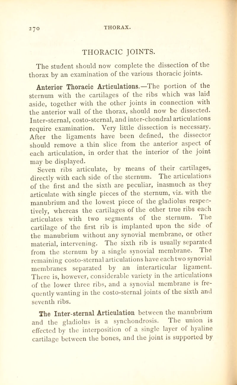 THORACIC JOINTS. The student should now complete the dissection of the thorax by an examination of the various thoracic joints. Anterior Thoracic Articulations.—The portion of the sternum with the cartilages of the ribs which was laid aside, together with the other joints in connection with the anterior wall of the thorax, should now be dissected. Inter-sternal, costo-sternal, and inter-chondral articulations require examination. Very little dissection is necessary. After the ligaments have been defined, the dissector should remove a thin slice from the anterior aspect of each articulation, in order that the interior of the joint may be displayed. Seven ribs articulate, by means of their cartilages, directly with each side of the sternum. The articulations of the first and the sixth are peculiar, inasmuch as they articulate with single pieces of the sternum, viz. with the manubrium and the lowest piece of the gladiolus respec¬ tively, whereas the cartilages of the other true ribs each articulates with two segments of the sternum. T lie cartilage of the first rib is implanted upon the side of the manubrium without any synovial membrane, or other material, intervening. The sixth rib is usually separated from the sternum by a single synovial membrane. The remaining costo-sternal articulations have each two synovial membranes separated by an interarticular ligament. There is, however, considerable variety in the articulations of the lower three ribs, and a synovial membrane is fre¬ quently wanting in the costo-sternal joints of the sixth and seventh ribs. The Inter-sternal Articulation between the manubrium and the gladiolus is a synchondrosis. The union is effected by the interposition of a single layer of hyaline cartilage between the bones, and the joint is supported by