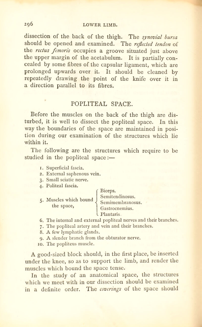 dissection of the back of the thigh. The synovial bursa should be opened and examined. The reflected tendon of the rectus femoris occupies a groove situated just above the upper margin of the acetabulum. It is partially con¬ cealed by some fibres of the capsular ligament, which are prolonged upwards over it. It should be cleaned by repeatedly drawing the point of the knife over it in a direction parallel to its fibres. POPLITEAL SPACE. Before the muscles on the back of the thigh are dis¬ turbed, it is well to dissect the popliteal space. In this way the boundaries of the space are maintained in posi¬ tion during our examination of the structures which lie within it. The following are the structures which require to be studied in the popliteal space:— 1. Superficial fascia. 2. External saphenous vein. 3. Small sciatic nerve. 4. Politeal fascia. ' Biceps. Semitendinosus. 5. Muscles which bound the space, < Semimembranosus. Gastrocnemius. I Plantaris. 6. The internal and external popliteal nerves and their branches. 7. The popliteal artery and vein and their branches. 8. A few lymphatic glands. 9. A slender branch from the obturator nerve. 10. The popliteus muscle. A good-sized block should, in the first place, be inserted under the knee, so as to support the limb, and render the muscles which bound the space tense. In the study of an anatomical space, the structures which we meet with in our dissection should be examined in a definite order. The coverings of the space should