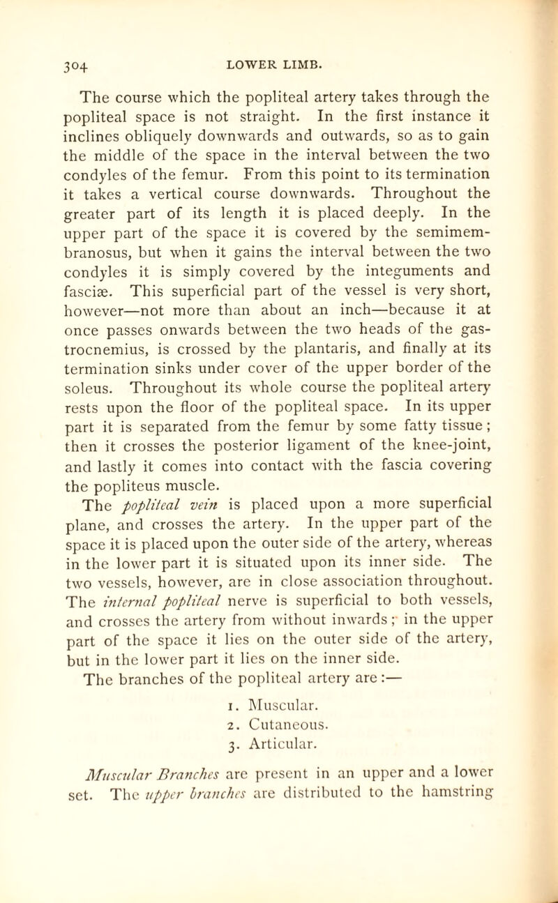 3°4 The course which the popliteal artery takes through the popliteal space is not straight. In the first instance it inclines obliquely downwards and outwards, so as to gain the middle of the space in the interval between the two condyles of the femur. From this point to its termination it takes a vertical course downwards. Throughout the greater part of its length it is placed deeply. In the upper part of the space it is covered by the semimem¬ branosus, but when it gains the interval between the two condyles it is simply covered by the integuments and fasciae. This superficial part of the vessel is very short, however—not more than about an inch—because it at once passes onwards between the two heads of the gas¬ trocnemius, is crossed by the plantaris, and finally at its termination sinks under cover of the upper border of the soleus. Throughout its whole course the popliteal artery rests upon the floor of the popliteal space. In its upper part it is separated from the femur by some fatty tissue; then it crosses the posterior ligament of the knee-joint, and lastly it comes into contact with the fascia covering the popliteus muscle. The popliteal vein is placed upon a more superficial plane, and crosses the artery. In the upper part of the space it is placed upon the outer side of the artery, whereas in the lower part it is situated upon its inner side. The two vessels, however, are in close association throughout. The internal popliteal nerve is superficial to both vessels, and crosses the artery from without inwards ;• in the upper part of the space it lies on the outer side of the artery, but in the lower part it lies on the inner side. The branches of the popliteal artery are :— 1. Muscular. 2. Cutaneous. 3. Articular. Muscular Branches are present in an upper and a lower set. The upper branches are distributed to the hamstring
