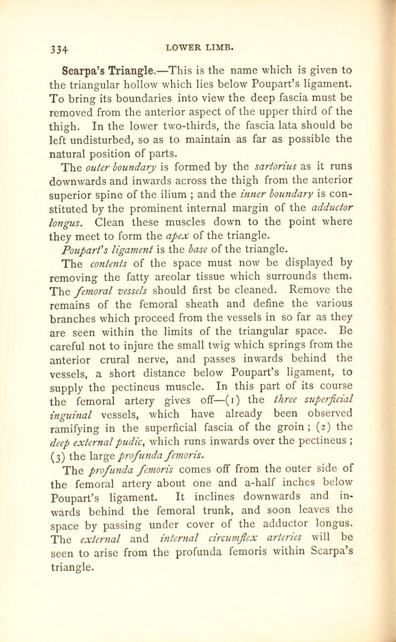 Scarpa’s Triangle.—This is the name which is given to the triangular hollow which lies below Poupart’s ligament. To bring its boundaries into view the deep fascia must be removed from the anterior aspect of the upper third of the thigh. In the lower two-thirds, the fascia lata should be left undisturbed, so as to maintain as far as possible the natural position of parts. The outer boundary is formed by the sartorius as it runs downwards and inwards across the thigh from the anterior superior spine of the ilium ; and the inner boundary is con¬ stituted by the prominent internal margin of the adductor longus. Clean these muscles down to the point where they meet to form the apex of the triangle. Poupart's ligament is the base of the triangle. The contents of the space must now be displayed by removing the fatty areolar tissue which surrounds them. The femoral vessels should first be cleaned. Remove the remains of the femoral sheath and define the various branches which proceed from the vessels in so far as they are seen within the limits of the triangular space. Be careful not to injure the small twig which springs from the anterior crural nerve, and passes inwards behind the vessels, a short distance below Poupart’s ligament, to supply the pectineus muscle. In this part of its course the femoral artery gives off—(i) the three superficial inguinal vessels, which have already been observed ramifying in the superficial fascia of the groin; (2) the deep externalpudic, which runs inwards over the pectineus ; (3) the large profunda femoris. The profunda femoris comes off from the outer side of the femoral artery about one and a-half inches below Poupart’s ligament. It inclines downwards and in¬ wards behind the femoral trunk, and soon leaves the space by passing under cover of the adductor longus. The external and internal circumflex arteries will be seen to arise from the profunda femoris within Scarpa’s triangle.