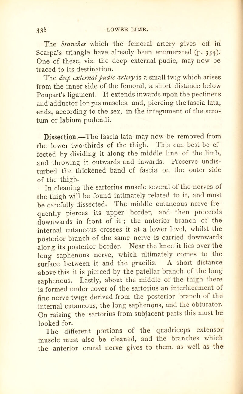 The branches which the femoral artery gives off in Scarpa’s triangle have already been enumerated (p. 334). One of these, viz. the deep external pudic, may now be traced to its destination. The deep external pudic artery is a small twig which arises from the inner side of the femoral, a short distance below Poupart’s ligament. It extends inwards upon the pectineus and adductor longus muscles, and, piercing the fascia lata, ends, according to the sex, in the integument of the scro¬ tum or labium pudendi. Dissection.—The fascia lata may now be removed from the lower two-thirds of the thigh. This can best be ef¬ fected by dividing it along the middle line of the limb, and throwing it outwards and inwards. Preserve undis¬ turbed the thickened band of fascia on the outer side of the thigh. In cleaning the sartorius muscle several of the nerves of the thigh will be found intimately related to it, and must be carefully dissected. The middle cutaneous nerve fre¬ quently pierces its upper border, and then proceeds downwards in front of it ; the anterior branch of the internal cutaneous crosses it at a lower level, whilst the posterior branch of the same nerve is carried downwards along its posterior border. Near the knee it lies over the long saphenous nerve, which ultimately comes to the surface between it and the gracilis. A short distance above this it is pierced by the patellar branch of the long saphenous. Lastly, about the middle of the thigh there is formed under cover of the sartorius an interlacement of fine nerve twigs derived from the posterior branch of the internal cutaneous, the long saphenous, and the obturator. On raising the sartorius from subjacent parts this must be looked for. The different portions of the quadriceps extensor muscle must also be cleaned, and the branches which the anterior crural nerve gives to them, as well as the