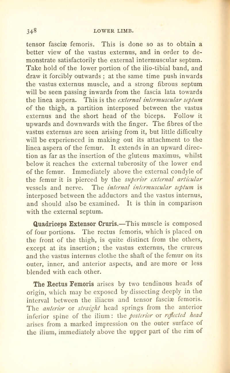 tensor fasciae femoris. This is done so as to obtain a better view of the vastus externus, and in order to de¬ monstrate satisfactorily the external intermuscular septum. Take hold of the lower portion of the ilio-tibial band, and draw it forcibly outwards ; at the same time push inwards the vastus externus muscle, and a strong fibrous septum will be seen passing inwards from the fascia lata towards the linea aspera. This is the external intermuscular septum of the thigh, a partition interposed between the vastus externus and the short head of the biceps. Follow it upwards and downwards with the finger. The fibres of the vastus externus are seen arising from it, but little difficulty will be experienced in making out its attachment to the linea aspera of the femur. It extends in an upward direc¬ tion as far as the insertion of the gluteus maximus, whilst below it reaches the external tuberosity of the lower end of the femur. Immediately above the external condyle of the femur it is pierced by the superior external articular vessels and nerve. The internal intermuscular septum is interposed between the adductors and the vastus internus, and should also be examined. It is thin in comparison with the external septum. Quadriceps Extensor Cruris.—This muscle is composed of four portions. The rectus femoris, which is placed on the front of the thigh, is quite distinct from the others, except at its insertion; the vastus externus, the crureus and the vastus internus clothe the shaft of the femur on its outer, inner, and anterior aspects, and are more or less blended with each other. The Rectus Femoris arises by two tendinous heads of origin, which may be exposed by dissecting deeply in the interval between the iliacus and tensor fasciae femoris. The anterior or straight head springs from the anterior inferior spine of the ilium : the posterior or reflected head arises from a marked impression on the outer surface of the ilium, immediately above the upper part of the rim of
