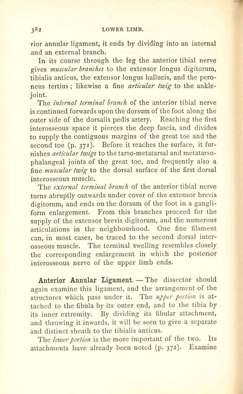 rior annular ligament, it ends by dividing into an internal and an external branch. In its course through the leg the anterior tibial nerve gives muscular branches to the extensor longus digitorum, tibialis anticus, the extensor longus hallucis, and the pero- neus tertius ; likewise a fine articular twig to the ankle- joint. The internal terminal branch of the anterior tibial nerve is continued forwards upon the dorsum of the foot along the outer side of the dorsalis pedis artery. Reaching the first interosseous space it pierces the deep fascia, and divides to supply the contiguous margins of the great toe and the second toe (p. 371). Before it reaches the surface, it fur¬ nishes articular twigs to the tarso-metatarsal and metatarso¬ phalangeal joints of the great toe, and frequently also a fine muscular twig to the dorsal surface of the first dorsal interosseous muscle. The external terminal branch of the anterior tibial nerve turns abruptly outwards under cover of the extensor brevis digitorum, and ends on the dorsum of the foot in a gangli- form enlargement. From this branches proceed for the supply of the extensor brevis digitorum, and the numerous articulations in the neighbourhood. One fine filament can, in most cases, be traced to the second dorsal inter¬ osseous muscle. The terminal swelling resembles closely the corresponding enlargement in which the posterior interosseous nerve of the upper limb ends. Anterior Annular Ligament. — The dissector should again examine this ligament, and the arrangement of the structures which pass under it. The upper portion is at¬ tached to the fibula by its outer end, and to the tibia by its inner extremity. By dividing its fibular attachment, and throwing it inwards, it will be seen to give a separate and distinct sheath to the tibialis anticus. The lower portion is the more important of the two. Its attachments have already been noted (p. 372)- Examine