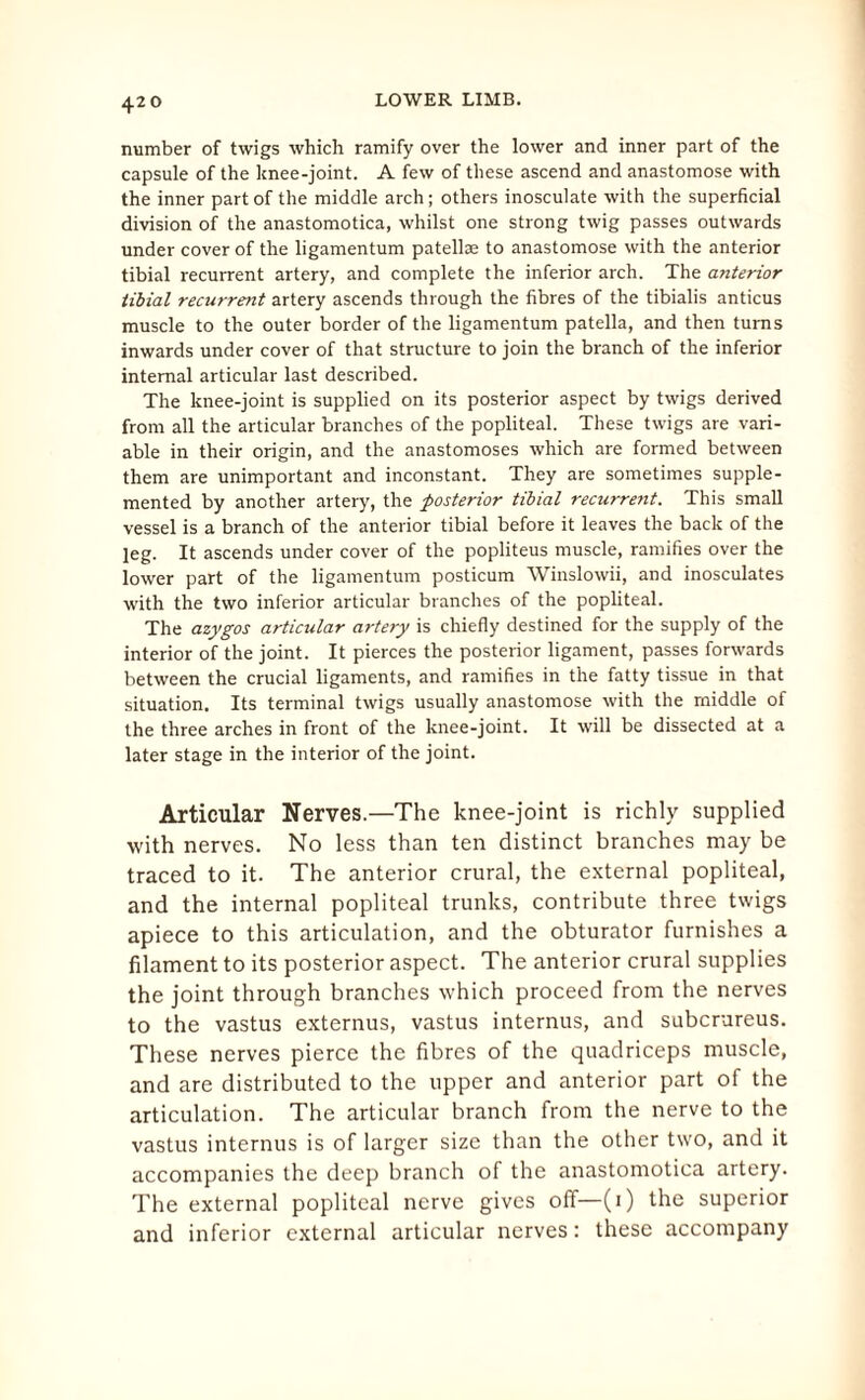 number of twigs which ramify over the lower and inner part of the capsule of the knee-joint. A few of these ascend and anastomose with the inner part of the middle arch; others inosculate with the superficial division of the anastomotica, whilst one strong twig passes outwards under cover of the ligamentum patellae to anastomose with the anterior tibial recurrent artery, and complete the inferior arch. The anterior tibial recurrent artery ascends through the fibres of the tibialis anticus muscle to the outer border of the ligamentum patella, and then turns inwards under cover of that structure to join the branch of the inferior internal articular last described. The knee-joint is supplied on its posterior aspect by twigs derived from all the articular branches of the popliteal. These twigs are vari¬ able in their origin, and the anastomoses which are formed between them are unimportant and inconstant. They are sometimes supple¬ mented by another artery, the posterior tibial recurrent. This small vessel is a branch of the anterior tibial before it leaves the back of the leg. It ascends under cover of the popliteus muscle, ramifies over the lower part of the ligamentum posticum Winslowii, and inosculates with the two inferior articular branches of the popliteal. The azygos articular artery is chiefly destined for the supply of the interior of the joint. It pierces the posterior ligament, passes forwards between the crucial ligaments, and ramifies in the fatty tissue in that situation. Its terminal twigs usually anastomose with the middle of the three arches in front of the knee-joint. It will be dissected at a later stage in the interior of the joint. Articular Nerves.—The knee-joint is richly supplied with nerves. No less than ten distinct branches may be traced to it. The anterior crural, the external popliteal, and the internal popliteal trunks, contribute three twigs apiece to this articulation, and the obturator furnishes a filament to its posterior aspect. The anterior crural supplies the joint through branches which proceed from the nerves to the vastus externus, vastus internus, and subcrureus. These nerves pierce the fibres of the quadriceps muscle, and are distributed to the upper and anterior part of the articulation. The articular branch from the nerve to the vastus internus is of larger size than the other two, and it accompanies the deep branch of the anastomotica artery. The external popliteal nerve gives off—(1) the superior and inferior external articular nerves: these accompany