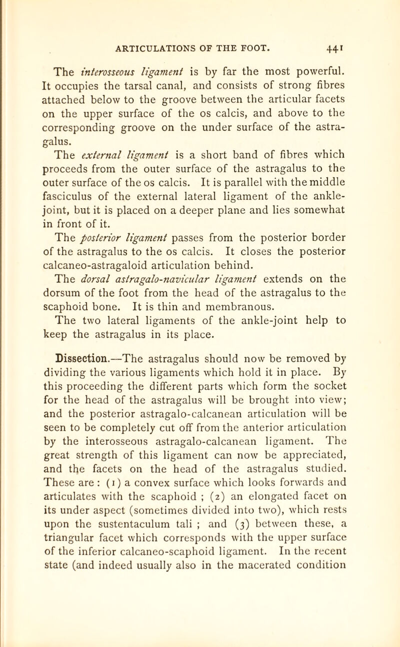 The interosseous ligament is by far the most powerful. It occupies the tarsal canal, and consists of strong fibres attached below to the groove between the articular facets on the upper surface of the os calcis, and above to the corresponding groove on the under surface of the astra¬ galus. The external ligament is a short band of fibres which proceeds from the outer surface of the astragalus to the outer surface of the os calcis. It is parallel with the middle fasciculus of the external lateral ligament of the ankle- joint, but it is placed on a deeper plane and lies somewhat in front of it. The posterior ligament passes from the posterior border of the astragalus to the os calcis. It closes the posterior calcaneo-astragaloid articulation behind. The dorsal astragalo-navicular ligament extends on the dorsum of the foot from the head of the astragalus to the scaphoid bone. It is thin and membranous. The two lateral ligaments of the ankle-joint help to keep the astragalus in its place. Dissection.—The astragalus should now be removed by dividing the various ligaments which hold it in place. By this proceeding the different parts which form the socket for the head of the astragalus will be brought into view; and the posterior astragalo-calcanean articulation will be seen to be completely cut off from the anterior articulation by the interosseous astragalo-calcanean ligament. The great strength of this ligament can now be appreciated, and the facets on the head of the astragalus studied. These are : (1) a convex surface which looks forwards and articulates with the scaphoid ; (2) an elongated facet on its under aspect (sometimes divided into two), which rests upon the sustentaculum tali ; and (3) between these, a triangular facet which corresponds with the upper surface of the inferior calcaneo-scaphoid ligament. In the recent state (and indeed usually also in the macerated condition
