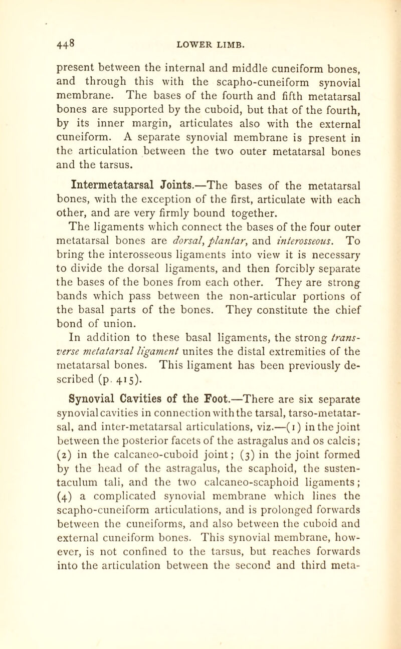 present between the internal and middle cuneiform bones, and through this with the scapho-cuneiform synovial membrane. The bases of the fourth and fifth metatarsal bones are supported by the cuboid, but that of the fourth, by its inner margin, articulates also with the external cuneiform. A separate synovial membrane is present in the articulation between the two outer metatarsal bones and the tarsus. Intermetatarsal Joints.—The bases of the metatarsal bones, with the exception of the first, articulate with each other, and are very firmly bound together. The ligaments which connect the bases of the four outer metatarsal bones are dorsal, plantar, and interosseous. To bring the interosseous ligaments into view it is necessary to divide the dorsal ligaments, and then forcibly separate the bases of the bones from each other. They are strong bands which pass between the non-articular portions of the basal parts of the bones. They constitute the chief bond of union. In addition to these basal ligaments, the strong trans¬ verse metatarsal ligament unites the distal extremities of the metatarsal bones. This ligament has been previously de¬ scribed (p. 415). Synovial Cavities of the Foot.—There are six separate synovial cavities in connection with the tarsal, tarso-metatar- sal, and inter-metatarsal articulations, viz.—(1) in the joint between the posterior facets of the astragalus and os calcis; (2) in the calcaneo-cuboid joint; (3) in the joint formed by the head of the astragalus, the scaphoid, the susten¬ taculum tali, and the two calcaneo-scaphoid ligaments; (4) a complicated synovial membrane which lines the scapho-cuneiform articulations, and is prolonged forwards between the cuneiforms, and also between the cuboid and external cuneiform bones. This synovial membrane, how¬ ever, is not confined to the tarsus, but reaches forwards into the articulation between the second and third meta-