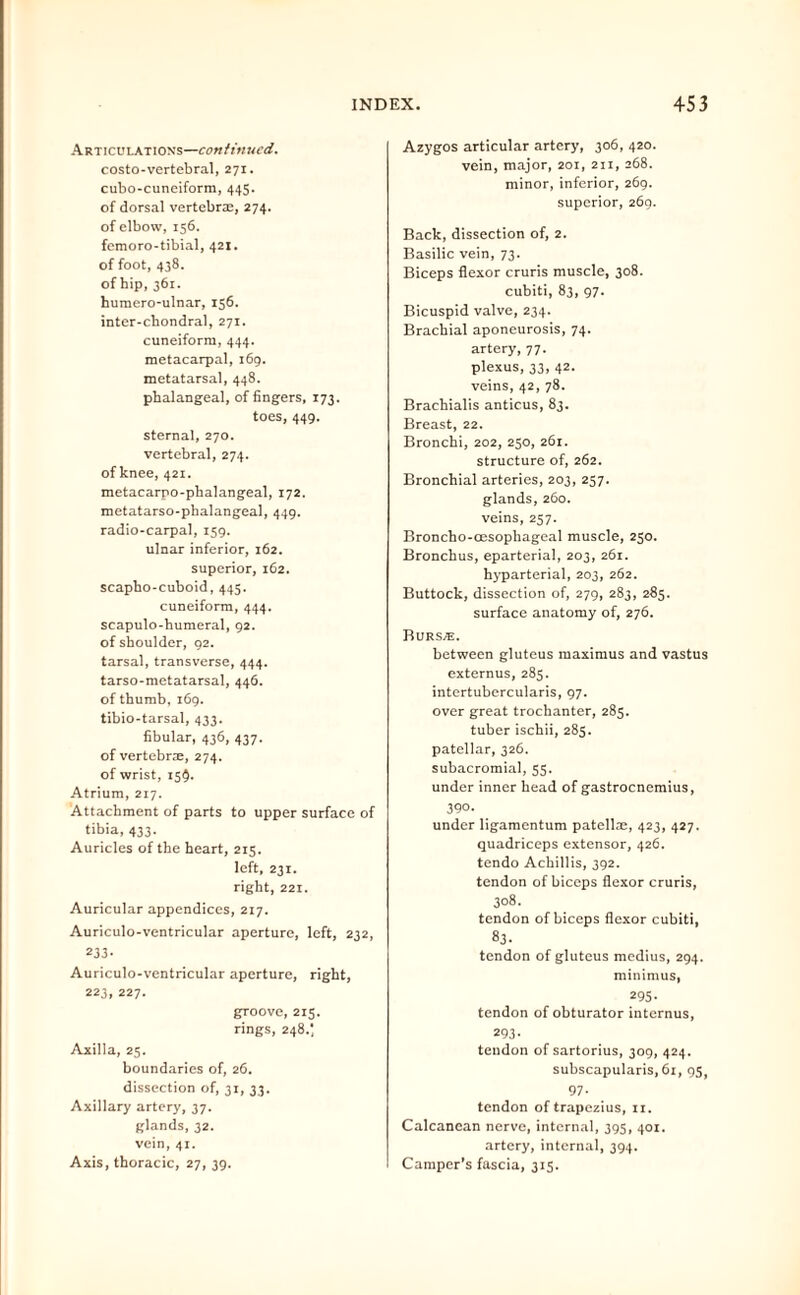 Articulations—continued, costo-vertebral, 271. cubo-cuneiform, 445. of dorsal vertebras, 274. of elbow, 156. femoro-tibial, 421. of foot, 438. of hip, 361. huraero-ulnar, 156. inter-chondral, 271. cuneiform, 444. metacarpal, 169. metatarsal, 448. phalangeal, of fingers, 173. toes, 449. sternal, 270. vertebral, 274. of knee, 421. metacarpo-pbalangeal, 172. metatarso-phalangeal, 449. radio-carpal, 159. ulnar inferior, 162. superior, 162. scapho-cuboid, 445. cuneiform, 444. scapulo-humeral, 92. of shoulder, 92. tarsal, transverse, 444. tarso-metatarsal, 446. of thumb, 169. tibio-tarsal, 433. fibular, 436, 437. of vertebrre, 274. of wrist, 15Q. Atrium, 217. Attachment of parts to upper surface of tibia, 433. Auricles of the heart, 215. left, 231. right, 221. Auricular appendices, 217. Auriculo-ventricular aperture, left, 232, 233- Auriculo-ventricular aperture, right, 223, 227. groove, 215. rings, 248.; Axilla, 25. boundaries of, 26. dissection of, 31, 33. Axillary artery, 37. glands, 32. vein, 41. Axis, thoracic, 27, 39. Azygos articular artery, 306, 420. vein, major, 201, 211, 268. minor, inferior, 269. superior, 269. Back, dissection of, 2. Basilic vein, 73. Biceps flexor cruris muscle, 308. cubiti, 83, 97. Bicuspid valve, 234. Brachial aponeurosis, 74. artery, 77. plexus, 33, 42. veins, 42, 78. Brachialis anticus, 83. Breast, 22. Bronchi, 202, 250, 261. structure of, 262. Bronchial arteries, 203, 257. glands, 260. veins, 257. Broncho-oesophageal muscle, 250. Bronchus, eparterial, 203, 261. hyparterial, 203, 262. Buttock, dissection of, 279, 283, 285. surface anatomy of, 276. Burs/e. between gluteus maximus and vastus externus, 285. intertubercularis, 97. over great trochanter, 283. tuber ischii, 285. patellar, 326. subacromial, 53. under inner head of gastrocnemius, 390. under ligamentum patellae, 423, 427. quadriceps extensor, 426. tendo Achillis, 392. tendon of biceps flexor cruris, 308. tendon of biceps flexor cubiti, 83. tendon of gluteus medius, 294. minimus, 295- tendon of obturator internus, 293- tendon of sartorius, 309, 424. subscapularis, 61, 95, 97- tendon of trapezius, 11. Calcanean nerve, internal, 395, 401. artery, internal, 394. Camper’s fascia, 315.