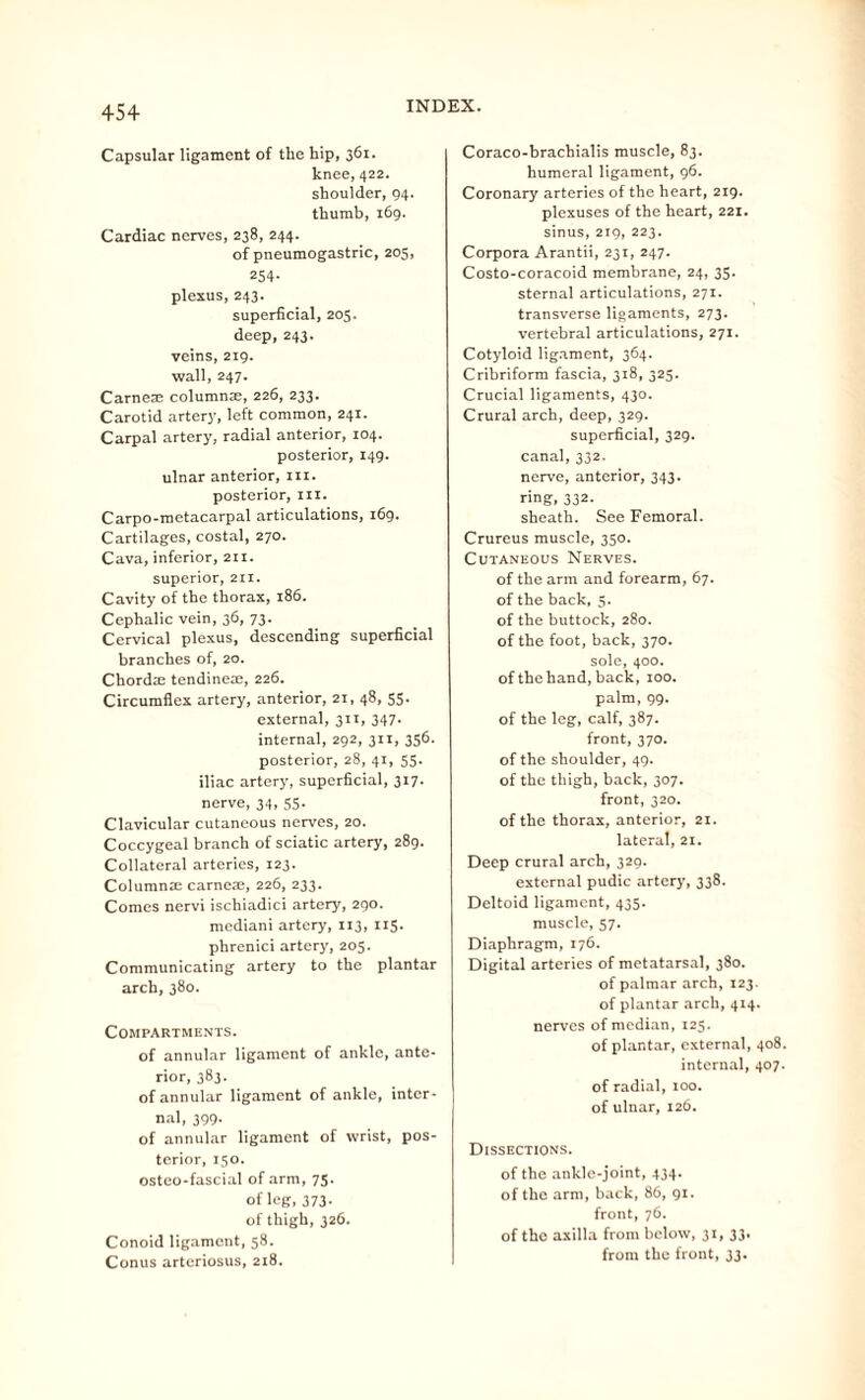 45+ Capsular ligament of the hip, 361. knee, 422. shoulder, 94. thumb, 169. Cardiac nerves, 238, 244. of pneumogastric, 205, 254- plexus, 243. superficial, 205. deep,243. veins, 219. wall, 247. Carnes columns;, 226, 233. Carotid artery, left common, 241. Carpal artery, radial anterior, 104. posterior, 149. ulnar anterior, in. posterior, in. Carpo-metacarpal articulations, 169. Cartilages, costal, 270. Cava, inferior, 211. superior, 211. Cavity of the thorax, 186. Cephalic vein, 36, 73. Cervical plexus, descending superficial branches of, 20. Chordte tendineae, 226. Circumflex artery, anterior, 21, 48, 55. external, 311, 347- internal, 292, 311, 356. posterior, 28, 41, 55. iliac artery, superficial, 317. nerve, 34, 55. Clavicular cutaneous nerves, 20. Coccygeal branch of sciatic artery, 289. Collateral arteries, 123. Columnar carneae, 226, 233. Comes nervi ischiadici artery, 290. mediani artery, 113, 115. phrenici artery, 205. Communicating artery to the plantar arch, 380. Compartments. of annular ligament of ankle, ante¬ rior, 383. of annular ligament of ankle, inter¬ nal, 399. of annular ligament of wrist, pos- tcrior, 150. osteo-fascia.1 of arm, 75. of leg,373- of thigh, 326. Conoid ligament, 58. Conus arteriosus, 218. Coraco-brachialis muscle, 83. humeral ligament, 96. Coronary arteries of the heart, 219. plexuses of the heart, 221. sinus, 219, 223. Corpora Arantii, 231, 247. Costo-coracoid membrane, 24, 35. sternal articulations, 271. transverse ligaments, 273. vertebral articulations, 271. Cotyloid ligament, 364. Cribriform fascia, 318, 325. Crucial ligaments, 430. Crural arch, deep, 329. superficial, 329. canal, 332. nerve, anterior, 343. ring, 332. sheath. See Femoral. Crureus muscle, 350. Cutaneous Nerves. of the arm and forearm, 67. of the back, 5. of the buttock, 280. of the foot, back, 370. sole, 400. of the hand, back, 100. palm, 99. of the leg, calf, 387. front, 370. of the shoulder, 49. of the thigh, back, 307. front, 320. of the thorax, anterior, 21. lateral, 21. Deep crural arch, 329. external pudic artery, 338. Deltoid ligament, 435. muscle, 57. Diaphragm, 176. Digital arteries of metatarsal, 380. of palmar arch, 123. of plantar arch, 414. nerves of median, 125. of plantar, external, 408. internal, 407. of radial, 100. of ulnar, 126. Dissections. of the ankle-joint, 434. of the arm, back, 86, 91. front, 76. of the axilla from below, 31, 33. from the front, 33.