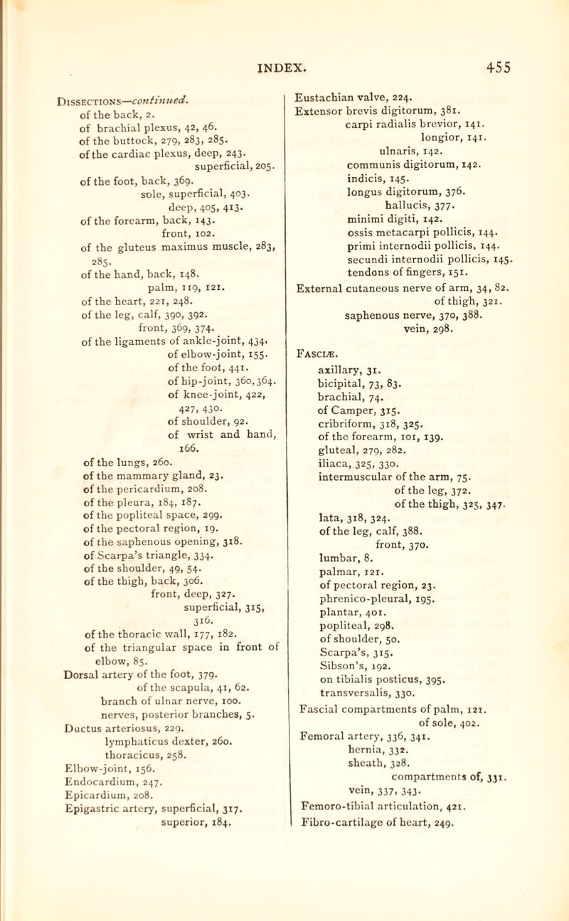 Dissections—continued. of the back, 2. of brachial plexus, 42, 46. of the buttock, 279, 283, 285. of the cardiac plexus, deep, 243. superficial, 205. of the foot, back, 369. sole, superficial, 403. deep, 405, 413. of the forearm, back, 143. front, 102. of the gluteus maximus muscle, 283, 285. of the hand, back, 148. palm, 119, 121. of the heart, 221, 248. of the leg, calf, 390, 392. front, 369, 374. of the ligaments of ankle-joint, 434. of elbow-joint, 155. of the foot, 441. of hip-joint, 360,364. of knee-joint, 422, 427> 43°- of shoulder, 92. of wrist and hand, 166. of the lungs, 260. of the mammary gland, 23. of the pericardium, 208. of the pleura, 184, 187. of the popliteal space, 299. of the pectoral region, 19. of the saphenous opening, 318. of Scarpa’s triangle, 334. of the shoulder, 49, 54. of the thigh, back, 306. front, deep, 327. superficial, 315, 316. of the thoracic wall, 177, 182. of the triangular space in front of elbow, 85. Dorsal artery of the foot, 379. of the scapula, 41, 62. branch of ulnar nerve, 100. nerves, posterior branches, 5. Ductus arteriosus, 229. lymphaticus dexter, 260. thoracicus, 258. Elbow-joint, 156. Endocardium, 247. Epicardium, 208. Epigastric artery, superficial, 317. superior, 184. Eustachian valve, 224. Extensor brevis digitorum, 381. carpi radialis brevior, 141. longior, 141. ulnaris, 142. communis digitorum, 142. indicis, 145. longus digitorum, 376. hallucis, 377. minimi digiti, 142. ossis metacarpi pollicis, 144. primi internodii pollicis, 144. secundi internodii pollicis, 145. tendons of fingers, 151. External cutaneous nerve of arm, 34, 82. of thigh,321. saphenous nerve, 370, 388. vein, 298. Fascle. axillary, 31. bicipital, 73, 83. brachial, 74. of Camper, 315. cribriform, 318, 325. of the forearm, 101, 139. gluteal, 279, 282. iliaca, 325, 330. intermuscular of the arm, 75. of the leg, 372. of the thigh, 325, 347. lata, 318, 324. of the leg, calf, 388. front, 370. lumbar, 8. palmar, 121. of pectoral region, 23. phrenico-pleural, 195. plantar, 401. popliteal, 298. of shoulder, 50. Scarpa’s, 315. Sibson’s, 192. on tibialis posticus, 395. transversalis, 330. Fascial compartments of palm, 121. of sole, 402. Femoral artery, 336, 341. hernia, 332. sheath,328. compartments of, 331. vein, 337, 343. Femoro-tibial articulation, 421. Fibro-cartilage of heart, 249.