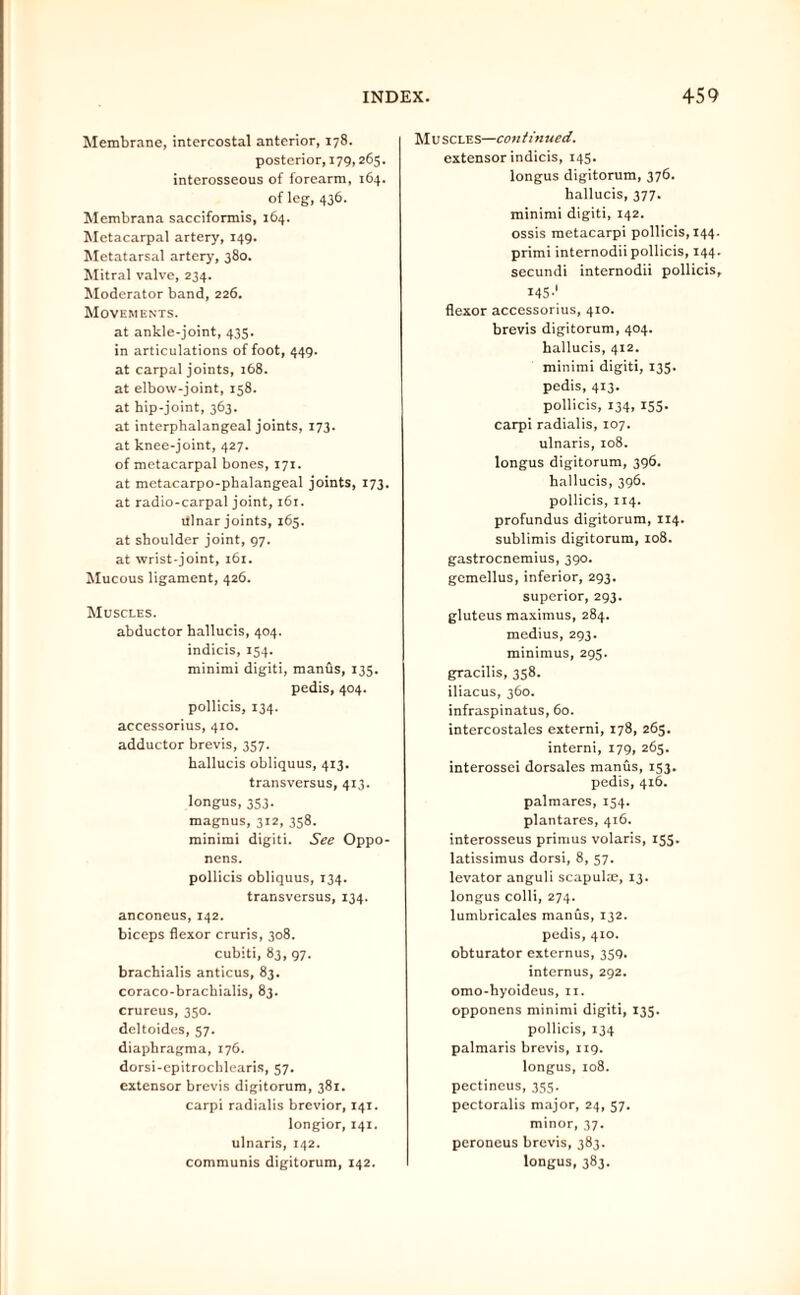 Membrane, intercostal anterior, 178. posterior, 179,265. interosseous of forearm, 164. of leg, 436. Membrana sacciformis, 164. Metacarpal artery, 149. Metatarsal artery, 380. Mitral valve, 234. Moderator band, 226. Movements. at ankle-joint, 435. in articulations of foot, 449. at carpal joints, 168. at elbow-joint, 158. at hip-joint, 363. at interphalangeal joints, 173. at knee-joint, 427. of metacarpal bones, 171. at metacarpo-phalangeal joints, 173. at radio-carpal joint, 161. Ulnar joints, 165. at shoulder joint, 97. at wrist-joint, 161. Mucous ligament, 426. Muscles. abductor hallucis, 404. indicis, 154. minimi digiti, manus, 135. pedis, 404. pollicis, 134. accessorius, 410. adductor brevis, 357. hallucis obliquus, 413. transversus, 413. longus, 353. magnus, 312, 358. minimi digiti. See Oppo- nens. pollicis obliquus, 134. transversus, 134. anconeus, 142. biceps flexor cruris, 308. cubiti, 83, 97. brachialis anticus, 83. coraco-brachialis, 83. crureus, 350. deltoides, 57. diaphragma, 176. dorsi-epitrochlearis, 57. extensor brevis digitorum, 381. carpi radialis brevior, 141. longior, 141. ulnaris, 142. communis digitorum, 142. M u scles—con tin ued. extensor indicis, 145. longus digitorum, 376. hallucis, 377. minimi digiti, 142. ossis metacarpi pollicis, 144. primi internodiipollicis, 144. secundi internodii pollicis, 145-' flexor accessorius, 410. brevis digitorum, 404. hallucis, 412. minimi digiti, 135. pedis, 413. pollicis, 134, 155. carpi radialis, 107. ulnaris, 108. longus digitorum, 396. hallucis, 396. pollicis, 114. profundus digitorum, 114. sublimis digitorum, 108. gastrocnemius, 390. gemellus, inferior, 293. superior, 293. gluteus maximus, 284. medius, 293. minimus, 295. gracilis, 358. iliacus, 360. infraspinatus, 60. intercostales externi, 178, 265. interni, 179, 265. interossei dorsales manus, 153. pedis, 416. palmares, 154. plantares, 416. interosseus primus volaris, 155. latissimus dorsi, 8, 57. levator anguli scapulae, 13. longus colli, 274. lumbricales manus, 132. pedis, 410. obturator externus, 359. internus, 292. omo-hyoideus, 11. opponens minimi digiti, 135. pollicis, 134 palmaris brevis, 119. longus, 108. pectineus, 355. pectoralis major, 24, 37. minor, 37. peroneus brevis, 383. longus, 383.