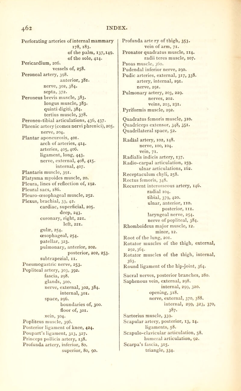 Perforating arteries of internal mammary 178,183. of the palm, 137,149. of the sole, 414. Pericardium, 206. vessels of, 258. Peroneal artery, 398. anterior, 381. nerve, 302, 384. septa, 372. Peroneus brevis muscle, 383. longus muscle, 383. quinti digiti, 384. tertius muscle, 378. Peroneo-tibial articulations, 436, 437. Phrenic artery (comes nerviphrenici), 205. nerve, 204. Plantar aponeurosis, 401. arch of arteries, 414. arteries, 403, 406. ligament, long, 443. nerve, external, 408, 415. internal, 407. Plantaris muscle, 391. Platysma myoides muscle, 20. Pleura, lines of reflection of, 192. Pleural sacs, 186. Pleuro-oesophageal muscle, 252. Plexus, brachial, 33, 42. cardiac, superficial, 205. deep, 243. coronary, right, 221. left, 221. gulae, 254. oesophageal, 254. patellar, 323. pulmonary, anterior, 202. posterior, 202, 253. subtrapezial, 11. Ptieumogastric nerve, 253. Popliteal artery, 303, 392. fascia, 298. glands, 300. nerve, external, 302, 384. internal, 301. space, 296. boundaries of, 300. floor of, 301. vein, 304. Popliteus muscle, 396. Posterior ligament of knee, 424. Poupart's ligament, 313, 327. Princeps pollicis artery, 138. Profunda artery, inferior, 80. superior, 80, 90. Profunda arte ry of thigh, 353. vein of arm, 71. Pronator quadratus muscle, 114. radii teres muscle, 107. Psoas muscle, 360. Pudendal inferior nerve, 290. Pudic arteries, external, 317, 338. artery, internal, 291. nerve, 291. Pulmonary artery, 203, 229. nerves, 202. veins, 203, 231. Pyriformis muscle, 292. Quadratus femoris muscle, 310. Quadriceps extensor, 348, 351. Quadrilateral space, 52. Radial artery, 102, 148. nerve, 100, 104. vein, 71. Radialis indicis artery, 137. Radio-carpal articulation, 159. ulnar articulations, 162. Receptaculum chyli, 258. Rectus femoris, 348. Recurrent interosseous artery, 146. radial 104. tibial, 379, 420. ulnar, anterior, no. posterior, nr. laryngeal nerve, 254. nerve of popliteal, 384. Rhomboideus major muscle, 12. minor, 12. Root of the lung, 201. Rotator muscles of the thigh, external, 292,364. Rotator muscles of the thigh, internal, 363- Round ligament of the hip-joint, 364. Sacral nerves, posterior branches, 280. Saphenous vein, external, 298. internal, 299, 320. opening, 318. nerve, external, 370, 388. internal, 299. 3*3, 37°. 387- Sartorius muscle, 339. Scapular artery, posterior, 13, 14. ligaments, 58. Scapulo-clavicular articulation, 58. humeral articulation, 92. Scarpa’s fascia, 315. triangle, 334.