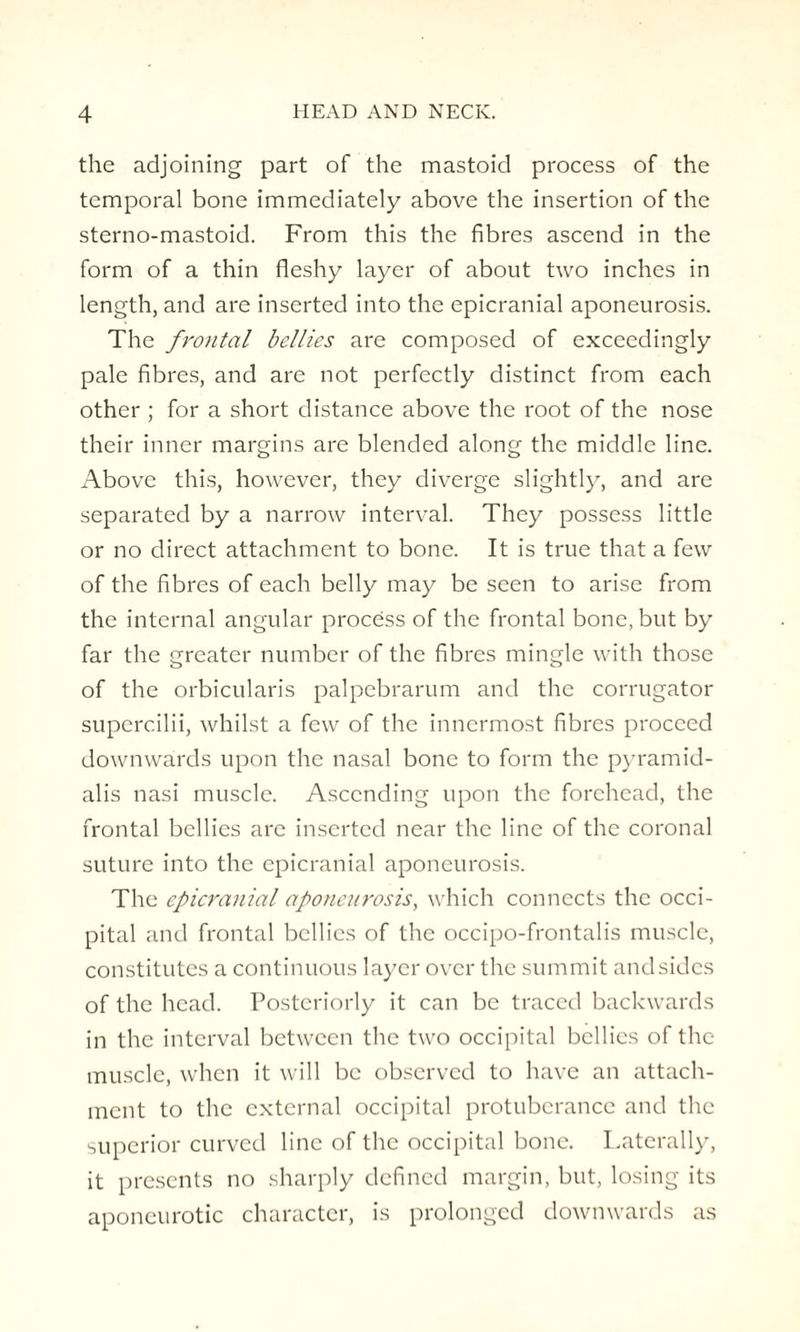 the adjoining part of the mastoid process of the temporal bone immediately above the insertion of the sterno-mastoid. From this the fibres ascend in the form of a thin fleshy layer of about two inches in length, and are inserted into the epicranial aponeurosis. The frontal bellies are composed of exceedingly pale fibres, and are not perfectly distinct from each other ; for a short distance above the root of the nose their inner margins are blended along the middle line. Above this, however, they diverge slightly, and are separated by a narrow interval. They possess little or no direct attachment to bone. It is true that a few of the fibres of each belly may be seen to arise from the internal angular process of the frontal bone, but by far the greater number of the fibres mingle with those of the orbicularis palpebrarum and the corrugator superc.ilii, whilst a few of the innermost fibres proceed downwards upon the nasal bone to form the pyramid- alis nasi muscle. Ascending upon the forehead, the frontal bellies are inserted near the line of the coronal suture into the epicranial aponeurosis. The epicranial aponeurosis, which connects the occi¬ pital and frontal bellies of the occipo-frontalis muscle, constitutes a continuous layer over the summit and sides of the head. Posteriorly it can be traced backwards in the interval between the two occipital bellies of the muscle, when it will be observed to have an attach¬ ment to the external occipital protuberance and the superior curved line of the occipital bone. Laterally, it presents no sharply defined margin, but, losing its aponeurotic character, is prolonged downwards as