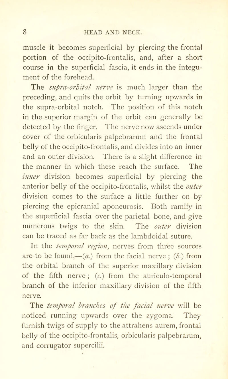 muscle it becomes superficial by piercing the frontal portion of the occipito-frontalis, and, after a short course in the superficial fascia, it ends in the integu¬ ment of the forehead. The supra-orbital nerve is much larger than the preceding, and quits the orbit by turning upwards in the supra-orbital notch. The position of this notch in the superior margin of the orbit can generally be detected by the finger. The nerve now ascends under cover of the orbicularis palpebrarum and the frontal belly of the occipito-frontalis, and divides into an inner and an outer division. There is a slight difference in the manner in which these reach the surface. The inner division becomes superficial by piercing the anterior belly of the occipito-frontalis, whilst the outer division comes to the surface a little further on by piercing the epicranial aponeurosis. Both ramify in the superficial fascia over the parietal bone, and give numerous twigs to the skin. The outer division can be traced as far back as the lambdoidal suture. In the temporal region, nerves from three sources are to be found,—(a.) from the facial nerve ; (b.) from the orbital branch of the superior maxillary division of the fifth nerve; (y.) from the auriculo-temporal branch of the inferior maxillary division of the fifth nerve. The temporal branches of the facial nerve will be noticed running upwards over the zygoma. They furnish twigs of supply to the attrahens aurem, frontal belly of the occipito-frontalis, orbicularis palpebrarum, and corrugator supercilii.