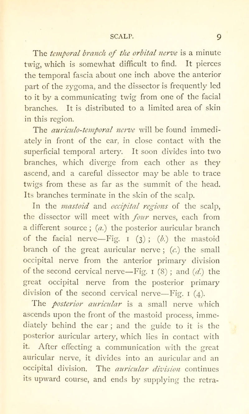 The temporal branch of the orbital nerve is a minute twig, which is somewhat difficult to find. It pierces the temporal fascia about one inch above the anterior part of the zygoma, and the dissector is frequently led to it by a communicating twig from one of the facial branches. It is distributed to a limited area of skin in this region. The auriculo-temporal nerve will be found immedi¬ ately in front of the ear, in close contact with the superficial temporal artery. It soon divides into two branches, which diverge from each other as they ascend, and a careful dissector may be able to trace twigs from these as far as the summit of the head. Its branches terminate in the skin of the scalp. In the mastoid and occipital regions of the scalp, the dissector will meet with four nerves, each from a different source ; (a.) the posterior auricular branch of the facial nerve—Fig. I (3) ; (b.) the mastoid branch of the great auricular nerve ; (cl) the small occipital nerve from the anterior primary division of the second cervical nerve—Fig. 1 (8) ; and (dl) the great occipital nerve from the posterior primary division of the second cervical nerve—Fig. 1 (4). The posterior auricular is a small nerve which ascends upon the front of the mastoid process, imme¬ diately behind the ear ; and the guide to it is the posterior auricular artery, which lies in contact with it. After effecting a communication with the great auricular nerve, it divides into an auricular and an occipital division. The auricular division continues its upward course, and ends by supplying the retra-