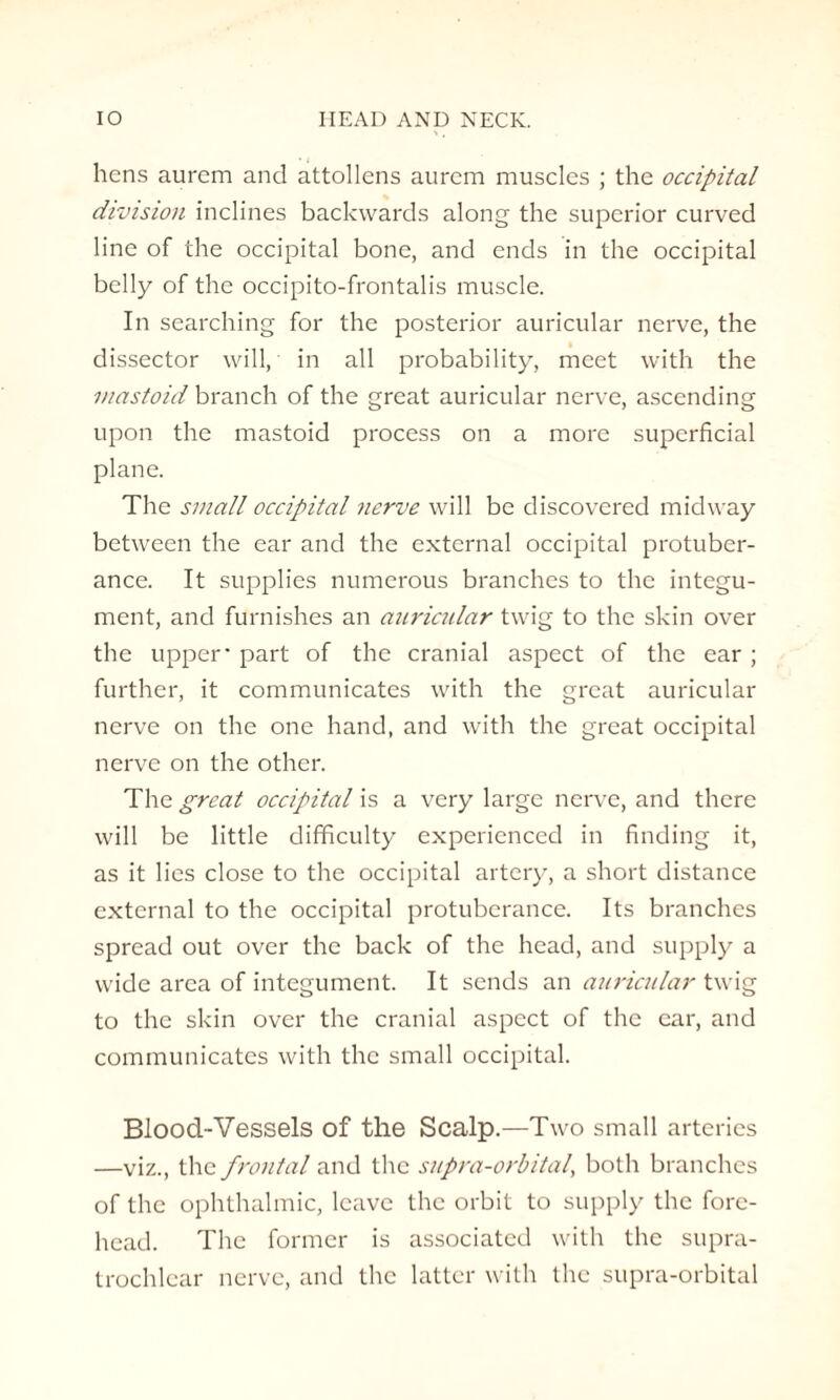 hens aurcm and attollens aurcm muscles ; the occipital division inclines backwards along the superior curved line of the occipital bone, and ends in the occipital belly of the occipito-frontalis muscle. In searching for the posterior auricular nerve, the dissector will, in all probability, meet with the mastoid branch of the great auricular nerve, ascending upon the mastoid process on a more superficial plane. The small occipital nerve will be discovered midway between the ear and the external occipital protuber¬ ance. It supplies numerous branches to the integu¬ ment, and furnishes an auricular twig to the skin over the upper - part of the cranial aspect of the ear ; further, it communicates with the great auricular nerve on the one hand, and with the great occipital nerve on the other. The great occipital is a very large nerve, and there will be little difficulty experienced in finding it, as it lies close to the occipital artery, a short distance external to the occipital protuberance. Its branches spread out over the back of the head, and supply a wide area of integument. It sends an auricular twig to the skin over the cranial aspect of the car, and communicates with the small occipital. Blood-Vessels of the Scalp.—Two small arteries —viz., the frontal and the supra-orbital, both branches of the ophthalmic, leave the orbit to supply the fore¬ head. The former is associated with the supra¬ trochlear nerve, and the latter with the supra-orbital