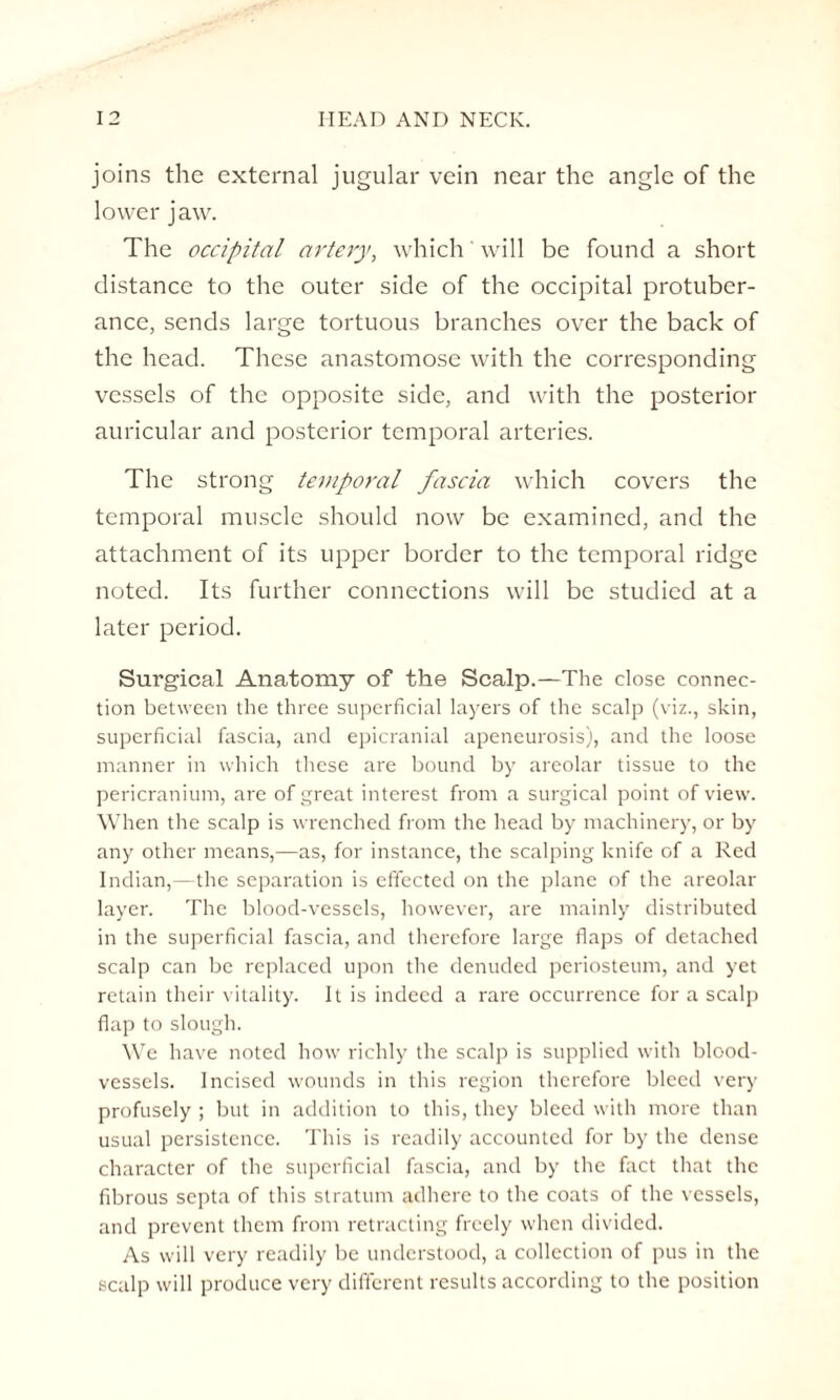 joins the external jugular vein near the angle of the lower jaw. The occipital artery, which' will be found a short distance to the outer side of the occipital protuber¬ ance, sends large tortuous branches over the back of the head. These anastomose with the corresponding vessels of the opposite side, and with the posterior auricular and posterior temporal arteries. The strong temporal fascia which covers the temporal muscle should now be examined, and the attachment of its upper border to the temporal ridge noted. Its further connections will be studied at a later period. Surgical Anatomy of the Scalp.—The close connec¬ tion between the three superficial layers of the scalp (viz., skin, superficial fascia, and epicranial apeneurosis), and the loose manner in which these are bound by areolar tissue to the pericranium, are of great interest from a surgical point of view. When the scalp is wrenched from the head by machinery, or by any other means,—as, for instance, the scalping knife of a Red Indian,—the separation is effected on the plane of the areolar layer. The blood-vessels, however, are mainly distributed in the superficial fascia, and therefore large flaps of detached scalp can be replaced upon the denuded periosteum, and yet retain their vitality. It is indeed a rare occurrence for a scalp flap to slough. We have noted how richly the scalp is supplied with blood¬ vessels. Incised wounds in this region therefore bleed very profusely ; but in addition to this, they bleed with more than usual persistence. This is readily accounted for by the dense character of the superficial fascia, and by the fact that the fibrous septa of this stratum adhere to the coats of the vessels, and prevent them from retracting freely when divided. As will very readily be understood, a collection of pus in the scalp will produce very different results according to the position