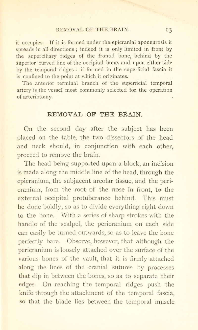 it occupies. If it is formed under the epicranial aponeurosis it spreads in all directions ; indeed it is only limited in front by the superciliary ridges of the frontal bone, behind by the superior curved line of the occipital bone, and upon either side by the temporal ridges : if formed in the superficial fascia it is confined to the point at which it originates. The anterior terminal branch of the superficial temporal artery is the vessel most commonly selected for the operation of arteriotomy. REMOVAL OF THE BRAIN. On the second day after the subject has been placed on the table, the two dissectors of the head and neck should, in conjunction with each other, proceed to remove the brain. The head being supported upon a block, an incision is made along the middle line of the head, through the epicranium, the subjacent areolar tissue, and the peri¬ cranium, from the root of the nose in front, to the external occipital protuberance behind. This must be done boldly, so as to divide everything right down to the bone. With a series of sharp strokes with the handle of the scalpel, the pericranium on each side can easily be turned outwards, so as to leave the bone perfectly bare. Observe, however, that although the pericranium is loosely attached over the surface of the various bones of the vault, that it is firmly attached along the lines of the cranial sutures by processes that dip in between the bones, so as to separate their edges. On reaching the temporal ridges push the knife through the attachment of the temporal fascia, so that the blade lies between the temporal muscle