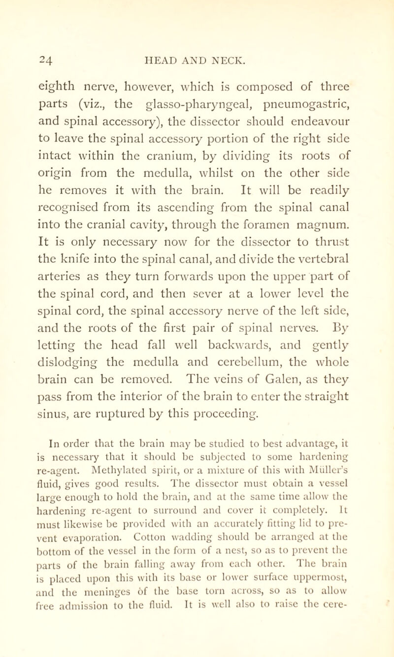 eighth nerve, however, which is composed of three parts (viz., the glasso-pharyngeal, pneumogastric, and spinal accessory), the dissector should endeavour to leave the spinal accessory portion of the right side intact within the cranium, by dividing its roots of origin from the medulla, whilst on the other side he removes it with the brain. It will be readily recognised from its ascending from the spinal canal into the cranial cavity, through the foramen magnum. It is only necessary now for the dissector to thrust the knife into the spinal canal, and divide the vertebral arteries as they turn forwards upon the upper part of the spinal cord, and then sever at a lower level the spinal cord, the spinal accessory nerve of the left side, and the roots of the first pair of spinal nerves. By letting the head fall well backwards, and gently dislodging the medulla and cerebellum, the whole brain can be removed. The veins of Galen, as they pass from the interior of the brain to enter the straight sinus, are ruptured by this proceeding. In order that the brain may be studied to best advantage, it is necessary that it should be subjected to some hardening re-agent. Methylated spirit, or a mixture of this with Muller’s fluid, gives good results. The dissector must obtain a vessel large enough to hold the brain, and at the same time allow the hardening re-agent to surround and cover it completely. It must likewise be provided with an accurately fitting lid to pre¬ vent evaporation. Cotton wadding should be arranged at the bottom of the vessel in the form of a nest, so as to prevent the parts of the brain falling away from each other. The brain is placed upon this with its base or lower surface uppermost, and the meninges of the base torn across, so as to allow free admission to the fluid. It is well also to raise the cere-