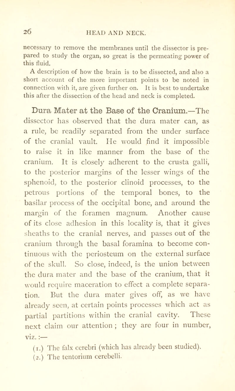 necessary to remove the membranes until the dissector is pre¬ pared to study the organ, so great is the permeating power of this fluid. A description of how the brain is to be dissected, and also a short account of the more important points to be noted in connection with it, are given further on. It is best to undertake this after the dissection of the head and neck is completed. Dura Mater at the Base of the Cranium.—The dissector has observed that the dura mater can, as a rule, be readily separated from the under surface of the cranial vault. He would find it impossible to raise it in like manner from the base of the cranium. It is closely adherent to the crusta galli, to the posterior margins of the lesser wings of the sphenoid, to the posterior clinoid processes, to the petrous portions of the temporal bones, to the basilar process of the occipital bone, and around the margin of the foramen magnum. Another cause of its close adhesion in this locality is, that it gives sheaths to the cranial nerves, and passes out of the cranium through the basal foramina to become con¬ tinuous with the periosteum on the external surface of the skull. So close, indeed, is the union between the dura mater and the base of the cranium, that it would require maceration to effect a complete separa¬ tion. But the dura mater gives off, as we have already seen, at certain points processes which act as partial partitions within the cranial cavity. These next claim our attention ; they are four in number, viz.:— (i.) The falx cerebri (which has already been studied). (2.) The tentorium cerebelli.