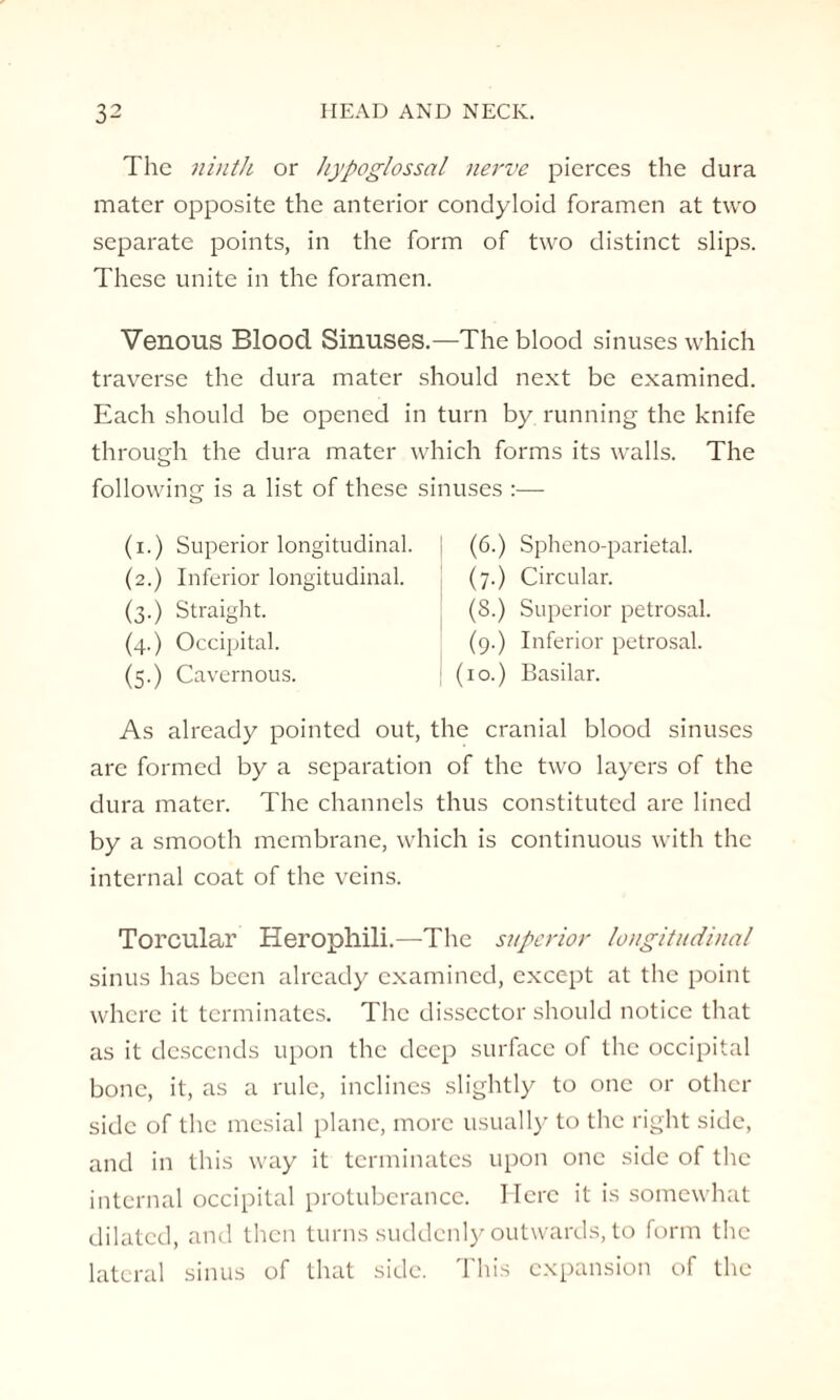 The ninth or hypoglossal nerve pierces the dura mater opposite the anterior condyloid foramen at two separate points, in the form of two distinct slips. These unite in the foramen. Venous Blood Sinuses.—The blood sinuses which traverse the dura mater should next be examined. Each should be opened in turn by running the knife through the dura mater which forms its walls. The following is a list of these sinuses :— (i.) Superior longitudinal. (2.) Inferior longitudinal. (3.) Straight. (4.) Occipital. (5.) Cavernous. (6.) Spheno-parietal. (7.) Circular. (8.) Superior petrosal. (9.) Inferior petrosal. (10.) Basilar. As already pointed out, the cranial blood sinuses are formed by a separation of the two layers of the dura mater. The channels thus constituted are lined by a smooth membrane, which is continuous with the internal coat of the veins. Torcular Herophili.—The superior longitudinal sinus has been already examined, except at the point where it terminates. The dissector should notice that as it descends upon the deep surface of the occipital bone, it, as a rule, inclines slightly to one or other side of the mesial plane, more usually to the right side, and in this way it terminates upon one side of the internal occipital protuberance. Here it is somewhat dilated, and then turns suddenly outwards, to form the lateral sinus of that side. This expansion of the