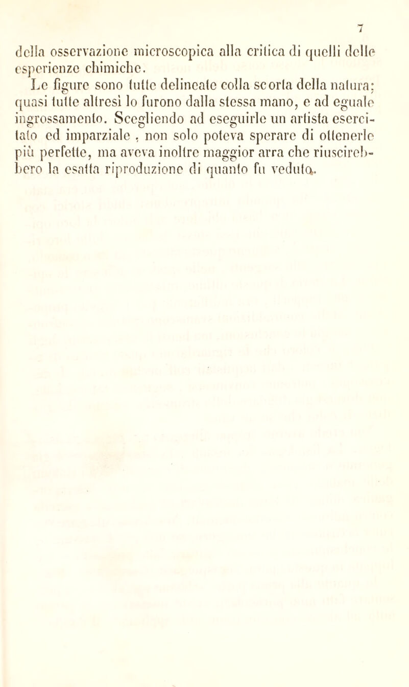 della osservazione microscopica alla critica di quelli delle esperienze chimiche. Le figure sono (ulte delincate colla scoria della natura: quasi tutte altresì lo furono dalla stessa mano, e ad eguale ingrossamento. Scegliendo ad eseguirle un artista eserci¬ tato ed imparziale , non solo poteva sperare di ottenerle più perfette, ma aveva inoltre maggior arra che riuscireb¬ bero la esatta riproduzione di quanto fu veduta.