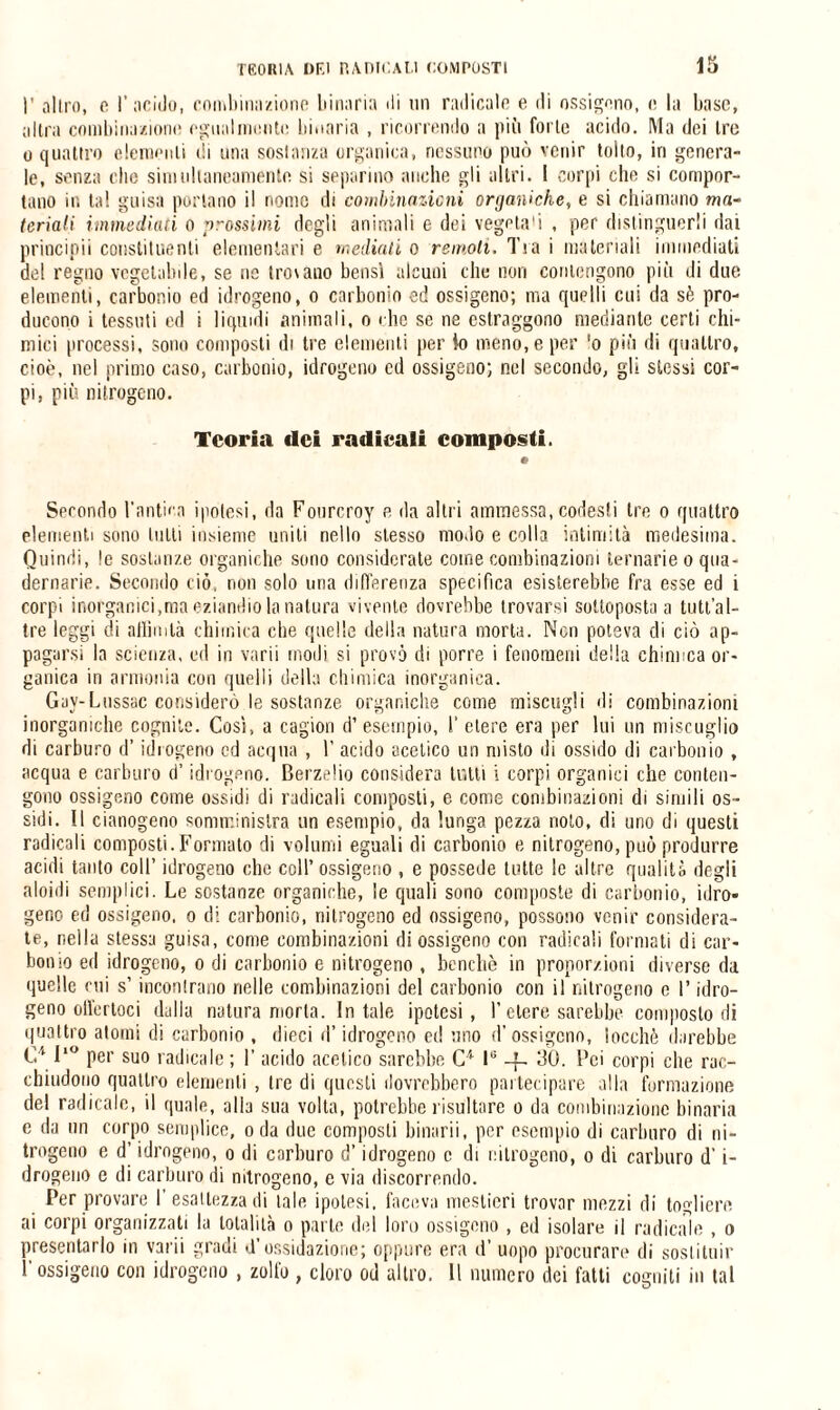 I' altro, e l’acido, combinazione binaria di un radicale e di ossigeno, e la base, altra combinazione egualmente binaria , ricorrendo a più forte acido. Ma dei tre o quattro elementi di una sostanza organica, nessuno può venir tolto, in genera¬ le, senza elio simultaneamente si separino anche gli altri. I corpi che si compor¬ tano ir, tal guisa portano il nome di combinazioni organiche, e si chiamano ma¬ teriali immediati o prossimi degli animali e dei vegeta1! , per distinguerli dai principi! constituenli elementari e mediati o remoli. Tra i materiali immediati del regno vegelalnle, se ne troiano bensì alcuni che non contengono più di due elementi, carbonio ed idrogeno, o carbonio ed ossigeno; ma quelli cui da sè pro¬ ducono i tessuti ed i liquidi animali, o che se ne estraggono mediante certi chi¬ mici processi, sono composti di tre elementi per io meno, e per ‘o più di quattro, cioè, nel primo caso, carbonio, idrogeno ed ossigeno; nel secondo, gli stessi cor¬ pi, più nitrogeno. Teoria dei radicali composti. Secondo l’antica ipotesi, da Fonrcroy e da altri ammessa, codesli tre o quattro elementi sono lutti insieme uniti nello stesso modo e colla intimità medesima. Quindi, le sostanze organiche sono considerate come combinazioni ternarie o qua¬ dernario. Secondo ciò, non solo uria differenza specifica esisterebbe fra esse ed i corpi inorganici,ma eziandio la natura vivente dovrebbe trovarsi sottoposta a tutt’al- tre leggi di allinda chimica che quelle della natura morta. Non poteva di ciò ap¬ pagarsi la scienza, ed in varii modi si provò di porre i fenomeni della chimica or¬ ganica in armonia con quelli della chimica inorganica. Gav-Lussac considerò le sostanze organiche come miscugli di combinazioni inorganiche cognite. Così, a cagion d’ esempio, I’ etere era per lui un miscuglio di carburo d’idrogeno cd acqua , 1’ acido acetico un misto di ossido di carbonio , acqua e carburo d’idrogeno. Berzelio considera tutti i corpi organici che conten¬ gono ossigeno come ossidi di radicali composti, e come combinazioni di simili os¬ sidi. Il cianogeno somministra un esempio, da lunga pezza noto, di uno di questi radicali composti. Formato di volumi eguali di carbonio e nitrogeno, può produrre acidi tanto coll’ idrogeno che coll’ ossigeno , e possedè tutte lo altre qualità degli aloidi semplici. Le sostanze organiche, le quali sono composte di carbonio, idro¬ geno ed ossigeno, o di carbonio, nitrogeno ed ossigeno, possono venir considera¬ te, nella stessa guisa, come combinazioni di ossigeno con radicali formati di car¬ bonio ed idrogeno, o di carbonio e nitrogeno , benché in proporzioni diverse da quelle cui s’incontrano nelle combinazioni del carbonio con il nitrogeno c l’idro¬ geno offertoci dalla natura morta. In tale ipotesi, l’etere sarebbe composto di quattro atomi di carbonio , dieci d’idrogeno et! uno d’ossigeno, ìocchè darebbe C41‘° per suo radicale ; 1’ acido acetico sarebbe C1 lG -L, 30. Pei corpi che rac¬ chiudono quattro elementi , tre di questi dovrebbero partecipare alla formazione del radicale, il quale, alla sua volta, potrebbe risultare o da combinazione binaria e da un corpo semplice, oda due composti binarli, per esempio di carburo di ni¬ trogeno e d’idrogeno, o di carburo d’idrogeno c di nitrogeno, o di carburo d’i- drogeno e di carburo di nitrogeno, e via discorrendo. Per provare I esattezza di tale ipotesi, faceva mestieri trovar mezzi di togliere ai corpi organizzati la totalità o parte dei loro ossigeno , ed isolare il radicale , o presentarlo in varii gradi d’ossidazione; oppure era d’ uopo procurare di sostituir l'ossigeno con idrogeno , zolfo , cloro od altro. Il numero dei fatti cogniti in tal