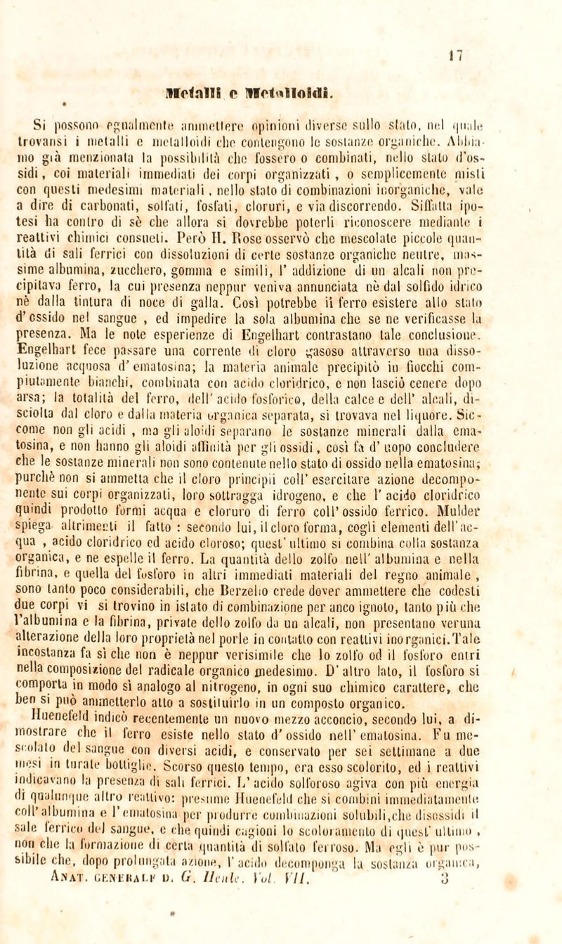 Ugnili o Metalloidi. Si possono egualmente ;immotler«? opinioni diverse sullo sialo, nel quale trovansi i metalli c melai Ioidi elio contengono le sostanze organiche. Alline¬ ino già menzionata la possibilità elio fossero o combinali, nello stalo d'os¬ sidi, coi materiali immediati dei corpi organizzati, o semplicemente misti con questi medesimi materiali, nello stato di combinazioni inorganiche, vale a dire di carbonati, solfati, fosfati, cloruri, c via discorrendo. Siffatta ipo¬ tesi ba contro di sè che allora si dovrebbe poterli riconoscere mediante i reattivi chimici consueti. Però II. Rose osservò che mescolate piccole quan¬ tità di sali ferrici con dissoluzioni di certe sostanze organiche neutre, mas¬ sime albumina, zucchero, gomma e simili, I’ addizione di un alcali non pre¬ cipitava ferro, la cui presenza neppur veniva annunciata nè dal solfido idrico nè dalla tintura di noce di galla. Così potrebbe ii ferro esistere allo stato d’ossido nel sangue , ed impedire la sola albumina che se ne verificasse la presenza. Ma le note esperienze di Erigelhart contrastano tale conclusione. Engelhart fece passare una corrente «li cloro gasoso attraverso una disso¬ luzione acquosa d’ematosina; la materia animale precipitò in fiocchi com¬ piutamente bianchi, combinata con acido cloridrico, e non lasciò cenere dopo arsa; la totalità del ferro, dell’acido fosforico, della calce e dell’ alcali, di- sciolta dal cloro e dalla materia organica separata, si trovava nel liquore. Sic¬ come non gli acidi , ma gli aloidi separano le sostanze minerali dalla ema- tosina, e non hanno gli aloidi affinità per gli ossidi, così fa d’ uopo concludere che le sostanze minerali non sono contenute nello stato di ossido nella ematosina; purché non si ammetta che il cloro principii coll’ esercitare azione decompo¬ nente sui corpi organizzati, loro sottragga idrogeno, e che 1’ acido cloridrico quindi prodotto formi acqua e cloruro di ferro coll’ossido ferrico. Mulder spiega altrimenti il fatto : secondo lui, il cloro forma, cogli elementi dell'ac¬ qua , acido cloridrico ed acido cloroso; quest’ultimo si combina colla sostanza organica, e ne espelle il ferro. La quantità dello zolfo nell’ albumina e nella fibrina, e quella del fusforo in altri immediati materiali del regno animale , sono tanto poco considerabili, che Berzebo crede dover ammettere che codesti due corpi vi si trovino in islato di combinazione per anco ignoto, tanto più che l’albumina e la fibrina, privale dello zolfo da un alcali, non presentano veruna alterazione della loro proprietà nel porle in contatto con reattivi inorganici.Tale incostanza fa siche non è neppur verisimile che lo zolfo od il fosforo entri nella composizione del radicale organico medesimo. D’altro lato, il fosforosi comporta in modo sì analogo al nitrogeno, in ogni suo chimico carattere, che ben si può ammetterlo allo a sostituirlo in un composto organico. Huenefeld indicò recentemente un nuovo mezzo acconcio, secondo lui, a di¬ mostrare che il ferro esiste nello stato d’ossido nell’ematosina. Fu me¬ scolato del sangue con diversi acidi, e conservato per sei settimane a due umsi in turate bottiglie. Scorso questo tempo, era esso scolorilo, ed i reattivi indicavano la presenza di sali ferrici. L’acido solforoso agiva con più energia dì qualunque altro reattivo: presume Huenefeld che si combini immediatamente coll’albumina e l’ematosina per produrre combinazioni solubili,che disossidi il sale ferrico.del sangue, e che quindi cagioni lo scoloramento di quest’ ultimo , non che la formazione di certa quantità di solfalo ferroso. Ma egli è pur pos¬ sibile che, dopo prolungala azione, l’acido decomponga la sostanza organica, Amat. generai.!' u. G. llenle. Voi. VII. o