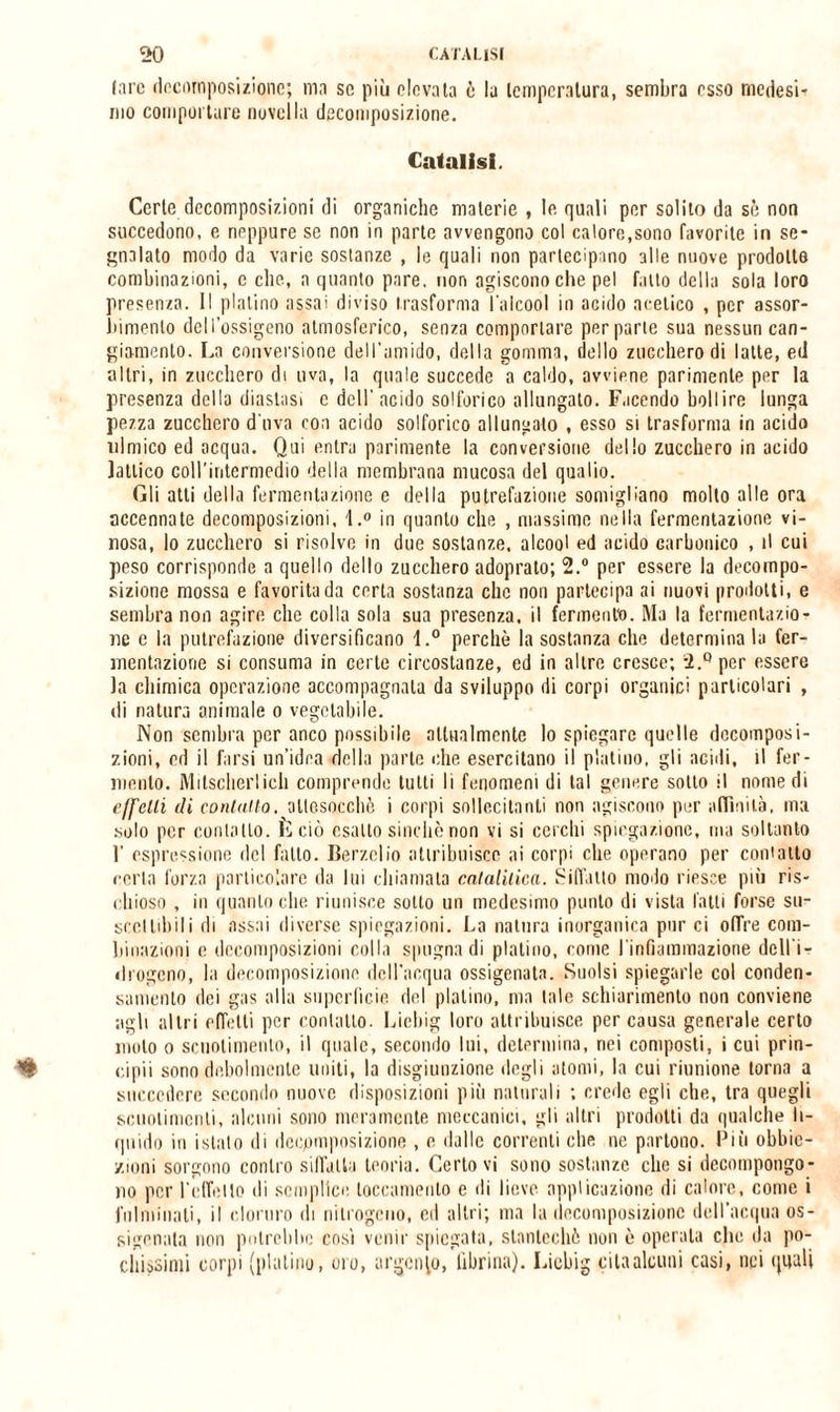 lare decomposizione; ma se più elevata è la temperatura, sembra esso medesi¬ mo comportare novella decomposizione. Catalisi. Certe decomposizioni di organiche materie , le quali per solito da sò non succedono, e neppure se non in parte avvengono col calore,sono favorite in se¬ gnalato modo da varie sostanze , le quali non partecipano alle nuove prodotte combinazioni, e che, a quanto pare, non agiscono che pel fatto della sola loro presenza. Il platino assai diviso trasforma l'alcool in acido acetico , per assor¬ bimento dell’ossigeno atmosferico, senza comportare per parte sua nessun can¬ giamento. La conversione dell’amido, della gomma, dello zucchero di latte, ed altri, in zucchero di uva, la quale succede a caldo, avviene parimente per la presenza della diastasi e dell' acido solforico allungato. Facendo bollire lunga pezza zucchero d'uva con acido solforico allungato , esso si trasforma in acido nimico ed acqua. Qui entra parimente la conversione dello zucchero in acido lattico coll'intermedio della membrana mucosa del qualio. Gli atti della fermentazione e della putrefazione somigliano molto alle ora accennate decomposizioni, \ .° in quanto che , massime nella fermentazione vi¬ nosa, lo zucchero si risolve in due sostanze, alcool ed acido carbonico , il cui peso corrisponde a quello dello zucchero adoprato; 2.° per essere la decompo¬ sizione mossa e favorita da certa sostanza clic non partecipa ai nuovi prodotti, e sembra non agire che colla sola sua presenza, il fermento. Ma la fermentazio¬ ne e la putrefazione diversificano l.° perchè la sostanza clic determinala fer¬ mentazione si consuma in certe circostanze, ed in altre cresce; 2.° per essere la chimica operazione accompagnala da sviluppo di corpi organici particolari , di natura animale o vegetabile. Non sendna per anco possibile attualmente lo spiegare quelle decomposi¬ zioni, ed il farsi un’idea della parte che esercitano il platino, gli acidi, il fer¬ mento. Mitscherlicli comprende tutti li fenomeni di tal genere sotto il nomedi e/fclli di contano, ollosoccliè i corpi sollecitanti non agiscono per affinità, ina solo per contatto. È ciò esalto sinché non vi si cerchi spiegazione, ma soltanto T espressione del fallo. Berzclio attribuisce ai corpi che operano per con'aito certa forza particolare da lui chiamata catalitica. Siffatto modo riesce più ris¬ chioso , in quanto che riunisce sotto un medesimo punto di vista latti forse su- sccllibili di assai diverse spiegazioni. La natura inorganica pur ci offre com¬ binazioni e decomposizioni colla spugna di platino, come l'infiammazione dell'i¬ drogeno, la decomposizione dell'acqua ossigenata. Sonisi spiegarle col conden¬ samento dei gas alla superficie del platino, ma tale schiarimento non conviene agli altri effetti per contatto. Liebig loro attribuisce per causa generale certo molo o scuotimento, il quale, secondo lui, determina, nei composti, i cui prin¬ cipi'! sono debolmente imiti, la disgiunzione degli atomi, la cui riunione torna a succedere secondo nuove disposizioni più naturali ; crede egli che, tra quegli scuotimenti, alcuni sono meramente meccanici, gli altri prodotti da qualche li¬ quido in istillo di decpmposizione , e dalle correnti che ne partono. Più obbie¬ zioni sorgono contro siffatta teoria. Certo vi sono sostanze clic si decompongo¬ no per 1’cfToIlo di semplice toccamente e ili lieve applicazione di calore, come i fulminati, il cloruro di nitrogeno, cd altri; ma la decomposizione dell’acqua os¬ sigenala non potrebbe così venir spiegata, stanlecliò non è operata clic da po¬ chissimi corpi (platino, oro, argento, fibrina). Liebig cita alcuni casi, nei quali