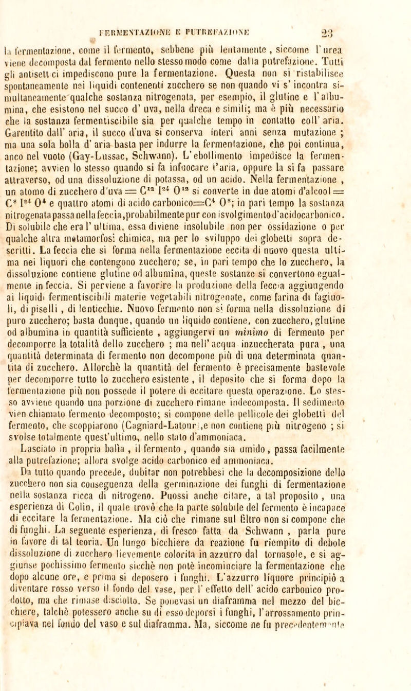 In fermentazione, come il fermento, sebbene più lentamente , siccome Turca viene decomposta dal fermento nello stesso modo come dalla putrefazione. Tutti gli anlisclt ci impediscono pure la fermentazione. Questa non si ristabilisce spontaneamente nei liquidi contenenti zucchero se non quando vi s’incontra si- multancamente qualche sostanza nitrogenala, per esempio, il glutine e T albu¬ mina, che esistono nel succo d’ uva, nella dreca e simili; ma è più necessario che la sostanza fermentiscibile sia per qualche tempo in contatto coll’aria. Garentilo dall’ aria, il succo d'uva si conserva interi anni senza mutazione ; ma una sola bolla d’ aria basta per indurre la fermentazione, che poi continua, anco nel vuoto (Gay-Lussac, Schw.mn). L’ebollimento impedisce la fermen¬ tazione; avvien lo stesso quando si fa infuocare l’aria, oppure la si fa passare attraverso, od una dissoluzione di potassa, od un acido. Nella fermentazione , un atomo di zucchero d'uva = C12 I21 Oia si converte in due atomi d’alcool = C812* 0* e quattro atomi di acido carbonico=C* Oa; io pari tempo la sostanza nitrogenala passa nella feccia .probabilmente pur con isvol gimeiitod’acidocarbomco. Di solubile che era 1’ultima, essa diviene insolubile non per ossidazione o per qualche altra matamorfosi chimica, ma per lo sviluppo dei globelti sopra de¬ scritti. La feccia che si l’orma nella fermentazione eccita di nuovo questa ulti¬ ma nei liquori che contengono zucchero; se, in pari tempo che lo zucchero, la dissoluzione contiene glutine od albumina, queste sostanze si convertono egual¬ mente m feccia. Si perviene a favorire la produzione della fecca aggiungendo ai liquidi fermontiscibili materie vegetabili nitrogenate, come farina di fagiuo- li, di piselli, di lenticchie. Nuovo fermento non si forma nella dissoluzione di puro zucchero; basta dunque, quando un liquido contiene, con zucchero, glutine od albumina iti quantità sufficiente , aggiungervi un minimo di fermento per decomporre la totalità dello zucchero ; ma nell’acqua inzuccherata pura , una quantità determinala di fermento non decompone più di una determinata quan¬ tità di zucchero. Allorché la quantità del fermento è precisamente bastevole per decompone tutto lo zucchero esistente , il deposito che si forma dopo la fermentazione più non possedè il potere di eccitare questa operazione. Lo sles¬ so avviene quando lina porzione di zucchero rimane indecomposta. Il sedimento vien chiamalo fermento decomposto; si compone delle pellicole dei globelti ilei fermento, che scoppiarono (Cagniard-Latour ,e non contiene più nitrogeno ; si svolse totalmente quest’ultimo, nello stalo d’ammoniaca. Lasciato in propria balìa, il fermento , quando sia umido, passa facilmente alla putrefazione; allora svolge acido carbonico ed ammoniaca. Da tutto quando preceJe, dubitar non potrebbesi che la decomposizione dello zucchero non sia conseguenza della germinazione dei funghi di fermentazione nella sostanza ricca di nitrogeno. Puossi anche citare, a tal proposito , una esperienza di Colin, il quale trovò che la parte solubile del fermento è incapace di eccitare la fermentazione. Ma ciò che rimane sul filtro non si compone che di funghi. La seguente esperienza, di fresco fatta da Schwann , paria pure in favore di tal teoria. Un lungo bicchiere da reazione fu riempito di debole dissoluzione di zucchero lievemente colorita in azzurro dal tornasole, e si ag¬ giunse pochissimo fermento sicché non potè incominciare la fermentazione clic dopo alcune ore, e prima si deposcro i funghi. L’azzurro liquore principiò a diventare rosso verso il fonilo del vase, per T effetto dell’ acido carbonico pro¬ dotto, ma che. rimase disciolto. Se ponevasi un diaframma nel mezzo del bic¬ chiere, talché potessero anche su di esso deporsi i funghi, l’arrossamento prin¬ cipiava nel fmido del vaso e sul diaframma. Ma, siccome ne fu precedentem'nie
