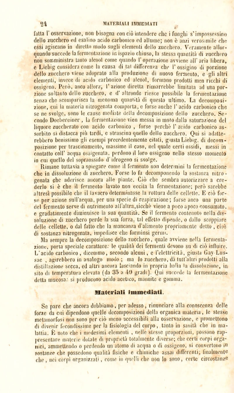 falla 1’ osservazione, non bisogna con ciò intendere che i funghi s’impossessino dello zucchero ed esalino acido carbonico ed allume; non ò anzi verosimile che essi agiscano in diretto modo sugli elementi dello zucchero. Veramente allor¬ quando succede la fermentazione in ispazio chiuso, la stessa quantità di zucchero non somministra tanto alcool come quando l'operazione avviene all’aria libera, e Liebig considera come la causa di tal differenza che 1’ ossigino di porzione dello zucchero viene adoprato alla produzione di nuovo fermento, e gli altri elementi, invece di acido carbonico ed alcool, formano prodotti men ricchi di ossigeno. Però, anco allora', l’azione diretta rimarrebbe limitata ad una por¬ zione soltanto dello zucchero, e d’ altronde riesce possibile la fermentazione senza che scomparisca la menoma quantità di questo ultimo. La decomposi¬ zione, cui la materia nitrogenata comporta, e forse anche l’acido carbonico che se ne svolge, sono le cause mediate della decomposizione dello zucchero. Se¬ condo Doebereiner, la fermentazione vien messa in moto dalla saturazione del liquore zuccherato con acido carbonico , forse perchè 1’ acido carbonico as¬ sorbito si distacca più tardi, e strascina quello dello zucchero. Qui si adatte¬ rebbero benissimo gli esempi precedentemente citali, giusta Liebig, di decom¬ posizione per trascinamento, massime il caso, nel quale certi ossidi, messi in contatto coll’ acqua ossigenata, perdono il loro ossigeno nello stesso momento in cui quello del sopraossido d’idrogeno si svolge. Rimane tuttavia a spiegare come il fermento non determini la fermentazione che in dissoluzione di zucchero. Forse lo fa decomponendo la sostanza nitro - genata che aderisce ancora alle piante. Ciò che sembra autorizzare a cre¬ derlo si è che il fermento lavalo non eccita la fermentazione; però sarebbe altresì possibile che. il lavacro determinasse la rottura delle cellette. E ciò for¬ se per azione sull’acqua, per una specie di respirazione; forse anco una parte del fermento serve di nutrimento all’altra,sicché viene a poco apoco consumato, e gradatamente diminuisce la sua quantità. Se il fermento contenuto nella dis¬ soluzione di zucchero perde la sua forza, tal effetto dipende, o dallo scoppiare delle cellette, o dal fatto che la mancanza d’alimento propriamente detto , cioè di sostanza nitrogenata, impedisce che forminsi germi. Ma sempre la decomposizione dello zucchero, quale avviene nella fermenta¬ zione, porla speciale carattere: le qualità dei fermenti devono su di ciò influire. L’acido carbonico, dicemmo, secondo alcuni, e l’elettricità, giusta Gay Lus- sac , agirebbero in analogo modo; ma lo zucchero, dà tutl’altri prodotti alla distillazione secca, ed altri ancora lasciando in propria balìa la dissoluzione, in silo di temperatura elevata (da 35 a 40 gradi). Qui succede la fermentazione detta mucosa: si producono acido acetico, mannite c gomma. Materiali immediati. Se pare che ancora dobbiamo, per adesso, rinunciare alla conoscenza delle forze da cui dipendono quelle decomposizioni della organica materia, le stesse metamorfosi non sono per ciò meno accessibili alla osservazione, e promettono di divenir fecondissime per la fisiologia del corpo, tanto in sanità che in ma¬ lattia. È noto clic i medesimi clementi , nelle stesse proporzioni, possono rap¬ presentare materie dotate di proprietà totalmente diverse; che certi corpi orga¬ nici, ammettendo o perdendo un atomo di acqua o di ossigeno, si convertono in sostanze che possedono qualità fisiche e chimiche assai differenti; finalmente che, nei corpi organizzali, come in quelli che non lo sono, certe circostanze