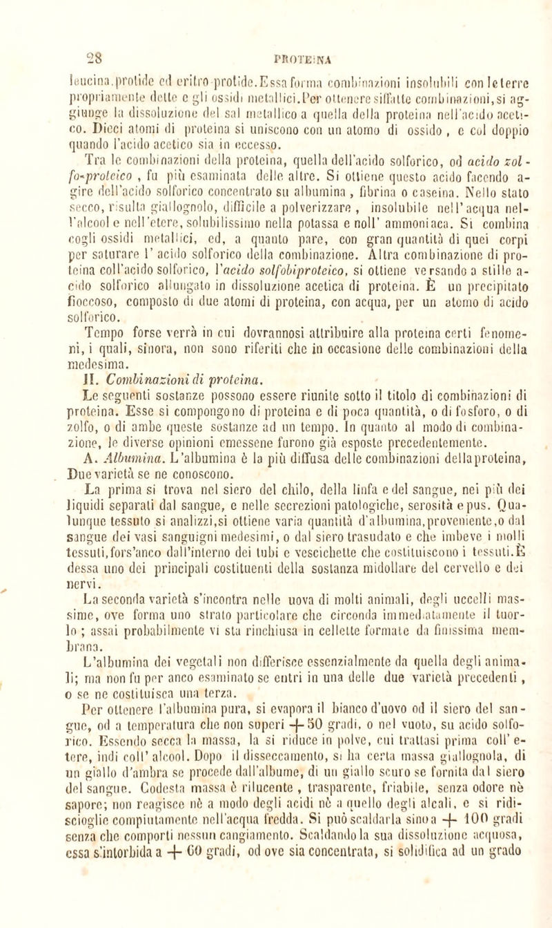 Iuucina.protide od uritro protìde.Essa forma combinazioni insolubili conlclori'c propriamente (lolle c gli ossidi metallici, L’er ottenere siila Ile conili inazioni,si ag¬ giunge la dissoluzione del sai metallico a quella della proteina nell’acido aceti¬ co. Dicci atomi di proteina si uniscono con un atomo di ossido , c col doppio quando l’acido acetico sia in eccesso. Tra le combinazioni della proteina, quella dell’acido solforico, od acido zol¬ fo-proteico , fu più esaminata delle altre. Si ottiene questo acido facendo a- gire dell’acido solforico concentrato su albumina, fibrina o caseina. Nello stato secco, risulta giallognolo, diffìcile a polverizzare , insolubile nell’acqua nel¬ l’alcool e nell’etere, solubilissimo nella potassa e noli’ ammoniaca. Si combina cogli ossidi metallici, ed, a quanto pare, cori gran quantità di quei corpi per saturare l’acido solforico della combinazione. Altra combinazione di pro¬ teina coll’acido solforico, Vacido solfobiproteico, si ottiene versando a stillo a- cido solforico allungato in dissoluzione acetica di proteina. È un precipitato fioccoso, composto di due atomi di proteina, con acqua, per un atomo di acido solforico. Tempo forse verrà in cui dovrannosi attribuire alla proteina certi fenome¬ ni, i quali, sinora, non sono riferiti che in occasione delle combinazioni della medesima. JI. Combinazioni di proteina. Le seguenti sostanze possono essere riunite sotto il titolo di combinazioni di proteina. Esse si compongono di proteina c di poca quantità, o di fosforo, o di zolfo, o di ambe queste sostanze ad un tempo. In quanto al modo ili combina¬ zione, le diverse opinioni emessene furono già esposte precedentemente. A. Albumina. L’albumina ò la più diffusa delle combinazioni della proteina. Due varietà se ne conoscono. La prima si trova nel siero del chilo, della linfa e del sangue, nei più dei liquidi separati dal sangue, e nelle secrezioni patologiche, serosità e pus. Qua¬ lunque tessuto si analizzi,si ottiene varia quantità d’albumina,proveniente,o dal sangue dei vasi sanguigni medesimi, o dal siero trasudato e che imbeve i molli tessuti,fors’anco dall’interno dei tubi e vescichette che costituiscono i tessuti.È (lessa uno dei principali costituenti della sostanza midollare del cervello e dei nervi. La seconda varietà s’incontra nelle uova di molti animali, degli uccelli mas¬ sime, ove forma uno strato particolare che circonda immediatamente il tuor¬ lo ; assai probabilmente vi sta rinchiusa in cellette formate da finissima mem¬ brana. L’albumina dei vegetali non differisce essenzialmente da quella degli anima¬ li; ma non fu per anco esaminato se entri in una delle due varietà precedenti, o se ne costituisca una terza. Per ottenere l’albumina pura, si evapora il bianco d’uovo od il siero del san¬ gue, od a temperatura che non superi -j-50 gradi, o nel vuoto, su acido solfo¬ rico. Essendo secca la massa, la si riduce in polve, cui trattasi prima coll’e¬ tere, indi coll’alcool. Dopo il disseccamento, si ha certa massa giallognola, di un giallo d’ambra se procede dall’albume, di un giallo scuro se fornita dal siero del sangue. Codesta massa ò rilucente , trasparente, friabile, senza odore nò sapore; non reagisce nò a modo degli acidi nò a quello degli alcali, o si ridi- scioglie compiutamente nell’acqua fredda. Si può scaldarla sino a -f- 100 gradi senza elio comporti nessun cangiamento. Scaldandola sua dissoluzione acquosa, essa s’inlorbida a + 00 gradi, od ove sia concentrata, si solidifica ad un grado