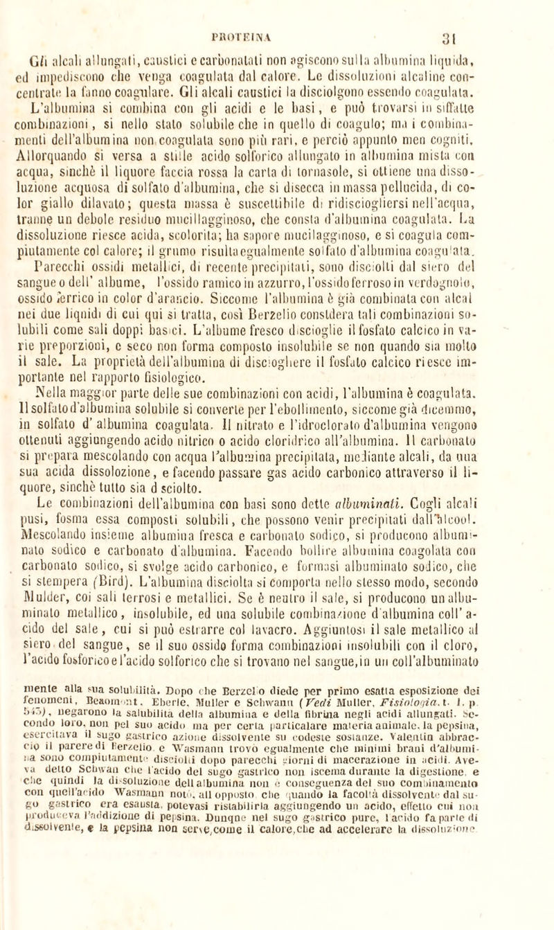 G/i alcali allungali, caustici ccarbonalati non agiscono sulla albumina liquida, ed impediscono che venga coagulata dal calore. Le dissoluzioni alcaline con¬ centrate la fanno coagulare. Gli alcali caustici la disciolgono essendo coagulata. L’albumina si combina con gli acidi e le basi, e può trovarsi in siffatte combinazioni, si nello stato solubile che in quello di coagulo; ma i combina- menti dell’albumina non coagulata sono più rari, e perciò appunto men cogniti. Allorquando sì versa a stille acido solforico allungato in albumina mista con acqua, sinché il liquore faccia rossa la carta di tornasole, si ottiene una disso¬ luzione acquosa di solfato d'albumina, che si disecca in massa pellucida, di co¬ lor giallo dilavato; questa massa è suscettibile di ridisciogliersi nell’acqua, tranne un debole residuo mucillagginoso, che consta d’albumina coagulata. La dissoluzione riesce acida, scolorita; ha sapore mucilagginoso, e si coagula com¬ piutamente col calore; il grumo risulta egualmente solfalo d'albumina coagulata. Parecchi ossidi metallici, di recente precipitati, sono disvolli dal siero del sangue o dell’ albume, l’ossido ramico io azzurro, l’ossido ferroso in verdognolo, ossido remico in color d’arancio. Siccome l'albumina è già combinala con aleni nei due liquidi di cui qui si tratta, così Berzelio considera tali combinazioni so¬ lubili come sali doppi basici. L’albume fresco tbscioglie il fosfato calcico in va¬ rie proporzioni, c seco non forma composto insolubile se non quando sia mollo il sale. La proprietà dell’albumina di distogliere il fosfato calcico riesce im¬ portante nel rapporto fisiologico. Nella maggior parte delle sue combinazioni con acidi, l’albumina è coagulata. 11 solfato d’albumina solubile si converte per l’ebollimento, siccome già dicemmo, in solfato d’albumina coagulata. Il nitrato e l’idrocloralo d’albumina vengono ottenuti aggiungendo acido nitrico o acido cloridrico all’albumina. Il carbonato si prepara mescolando con acqua l'albumina precipitala, mediante alcali, da una sua acida dissolozione, e facendo passare gas acido carbonico attraverso il li¬ quore, sinché tutto sia d sciolto. Le combinazioni dell’albumina con basi sono dette alluminali. Cogli alcali pusi, lesina essa composti solubili, che possono venir precipitati dall’àlcool. Mescolando insieme albumina fresca e carbonaio sodico, si producono albumi- nato sodico e carbonato d’albumina. Facendo bollire albumina coagolata cori carbonato sodico, si svolge acido carbonico, e formasi albuminato sodico, che si stempera (Birci). L’albumina disciolta si comporla nello stesso modo, secondo Mulder, coi sali terrosi e metallici. Se è neutro il sale, si producono un allu¬ minalo metallico, insolubile, ed una solubile combinazione d albumina coll’a¬ cido del sale, cui si può estrarre col lavacro. Aggiuntosi il sale metallico al siero del sangue, se il suo ossido forma combinazioni insolubili con il cloro, l’acido fosforico e l’acido solforico che si trovano nel sangue, in un coU’albuniinato mente alla sua solubilità. Dopo che Bcrzel o diede per primo esatta esposizione dei fenomeni, Beaonmnt, Eberle, Muller e Schivano ( Vedi Mailer, Fisiologia, t- J. p negarono la salubilita della albumina e della fibrina negli acidi allungati. Se¬ condo loro, non pel suo acido ma per certa particalare materia animale, la pepsina, esercitava il sugo gastrico azione dissolvente su codeste sostanze. Valentia abbrac¬ cio il parere di Kerzelio. e Wasmann trovo egualmente che minimi brani d'albumi¬ na sono compiutamente disciolii dopo parecchi giorni di macerazione in acidi. Ave¬ va detto Scbwan che l'acido del sugo gastrico non iscema durante la digestione, e che quindi la di-soluzione dell albumina non è conseguenza del suo combiiiainento con quell’acido Wasmann notò, all opposto che quando la facoltà dissolvente dal su¬ gl0 gastrico era esausta, potevasi ristabilirla aggiungendo un acido, effetto cui non produce va l’addizione di pepsina. Duuqne nel sugo gastrico pure, ! arido fa parte di dissolverne, e la pepsina non ser\e,come il calore,che ad accelerare la dissoluzione
