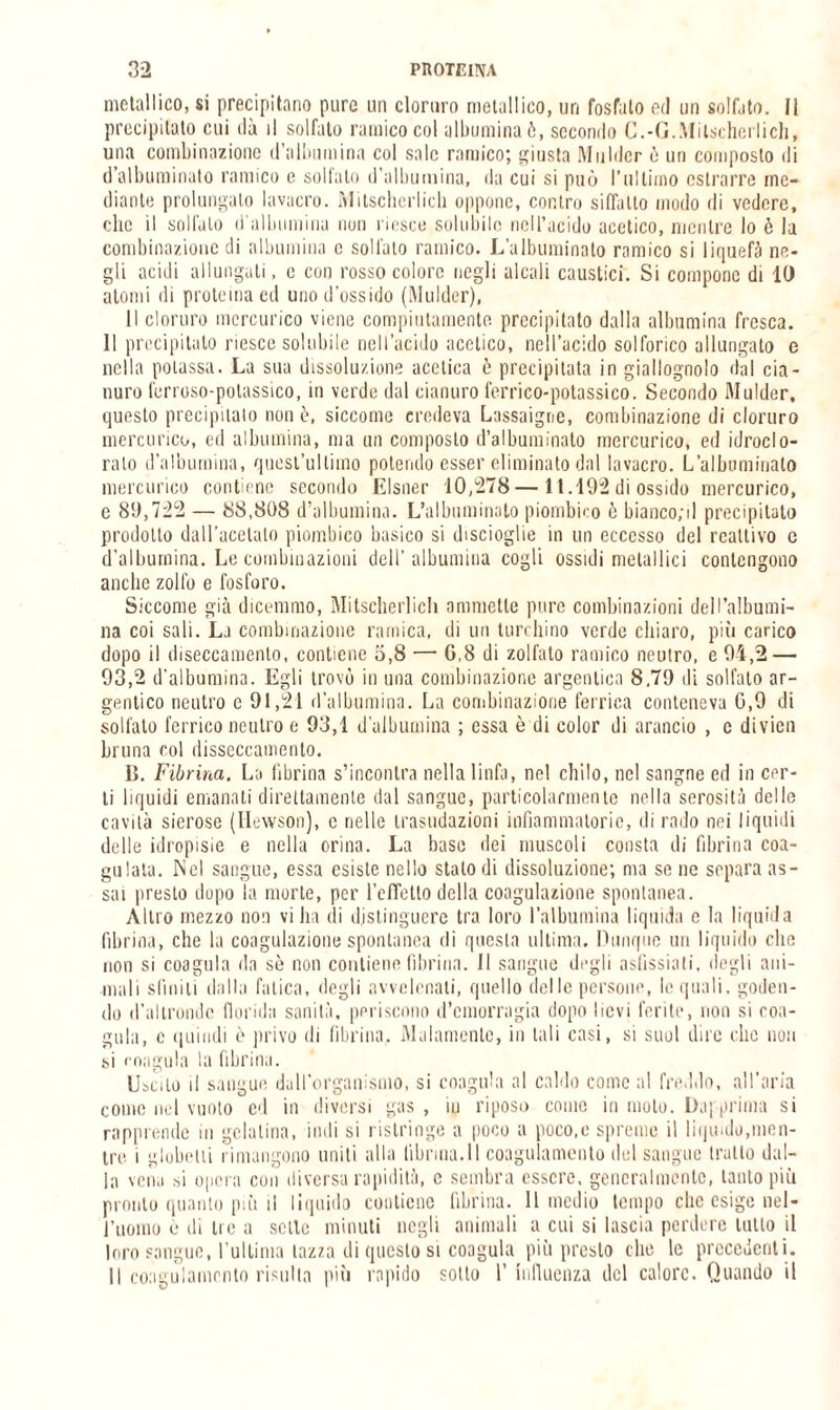 metallico, si precipitano pure un cloruro metallico, un fosfato ed un solfato. 11 precipitato cui ila il solfato remico col albumina ò, secondo C.-G.Mitschcrlich, una combinazione d’albumina col sale remico; giusta Mulder ò un composto di d’albuminato nimico e solfato d’albumina, da cui si può l’ultimo estrarre me¬ diante prolungalo lavacro. Mitschcrlicli oppone, contro siffatto modo di vedere, clic il solfalo d'albumina non riesce solubile nell’acido acetico, mentre lo è la combinazione di albumina e solfalo ramico. L’albuminato ramico si liquefò ne¬ gli acidi allungali, e con rosso colore negli alcali caustici. Si compone di IO atomi di proteina ed uno d’ossido (Mulder), Il cloruro mercurico viene compiutamente precipitato dalla albumina fresca. 11 precipitato riesce solubile nell’acido acetico, nell’acido solforico allungato e nella potassa. La sua dissoluzione acetica è precipitata in giallognolo dal cia¬ nuro ferroso-potassico, in verde dal cianuro ferrico-potassico. Secondo Mulder. questo precipitalo non è, siccome credeva Lassaigne, combinazione di cloruro mercurico, ed albumina, ma un composto d’albuminato mercurico, ed idroclo- ralo d’albumina, quest’ultimo potendo esser eliminato dal lavacro. L’albumirjalo mercurico contiene secondo Elsner 10,278—11.192 di ossido mercurico, e 89,722 — 88,808 d’albumina. L’albuminato piombico è bianco;il precipitato prodotto dall'acciaio piombico basico si distoglie in un eccesso del reattivo c d’albumina. Le combinazioni dell’albumina cogli ossidi metallici contengono anche zolfo e fosforo. Siccome già dicemmo, Mitscherlich ammette pure combinazioni dell’albumi¬ na coi sali. La combinazione ramica, di un turchino verde chiaro, più carico dopo il diseccamento, contiene 5,8 — G,8 di zollato ramico neutro, e 94,2 — 93,2 d'albumina. Egli trovò in una combinazione argentina 8,79 di solfato ar- gentico neutro c 91,21 d’albumina. La combinazione ferrica conteneva G,9 di solfato ferrico neutro e 93,1 d’albumina ; essa è di color di arancio , c divien bruna col disseccamento. II. Fibrina. La fibrina s’incontra nella linfa, nel chilo, nel sangue ed in cer¬ ti liquidi emanati direttamente dal sangue, particolarmente nella serosità delle cavità sierose (Hewson), c nelle trasudazioni infiammatorie, di rado nei liquidi delle idropisie e nella orina. La base dei muscoli consta di fibrina coa¬ gulata. Nel sangue, essa esiste nello stalo di dissoluzione; ma se ne separa as¬ sai presto dopo la morte, per l’cfTetto della coagulazione spontanea. Altro mezzo non villa di distinguere tra loro l’albumina liquida e la liquida fibrina, che la coagulazione spontanea di questa ultima. Dunque un liquido che non si coagula da sè non contiene fibrina. Il sangue degli asfissiati, degli ani¬ mali sfiniti dalla fatica, degli avvelenali, quello delle persone, le quali, goden¬ do d’altronde florida sanità, periscono d’emorragia dopo lievi ferite, non si coa¬ gula, c quindi è privo di fibrina. Malamente, in tali casi, si suol dire clic non si coagula la fibrina. Uscito il sangue dall’organismo, si coagula al caldo come al freddo, all’aria come nel vuoto ed in diversi gas , iu riposo conio in molo. Dapprima si rapprende in gelatina, indi si ristringe a poco a poco,e spreme il liquido,men¬ tre. i globelii rimangono uniti alla librina.il coagulamento del sangue tratto dal¬ la vena si opera con diversa rapidità, c sembra essere, generai mento, tanto più pronto quanto più il liquido contiene fibrina. 11 medio tempo clic esige nel¬ l’uomo e di tre a selle minuti negli animali a cui si lascia perdere tulio il loro sangue, l’ultima tazza di questo si coagula più presto che le precedenti. Il coagulamento risulta più rapido sotto 1’ influenza del calore. Quando il