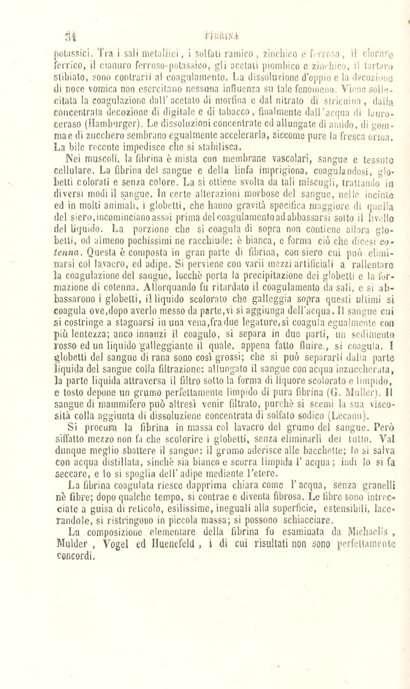 potassici. Tra i sali metallici, i solfali ramico , zinchiro c i'Vito'o, il cloruro ferrico, il cianuro ferroso-potassieo, gli acetati piomliico c zimliico, il tartan» slibiato, sono contrarii al coagulamento. La dissoluzione doppio c la decozione di noce vomica non esercitano nessuna influenza su tale fenomeno. Viene solle¬ citala la coagulazione dall’acetato di morfina c dal nitrato di stricnina, dalla concentrata decozione di digitale e di tabacco, finalmente dall'acqua di lauro¬ ceraso (Hamburger). Le dissoluzioni concentrate ed allungale di amido, di gom¬ ma e di zucchero sembrano egualmente accelerarla, siccome pure la fresca orma. La bile recente impedisce die si stabilisca. Nei muscoli, la fibrina è mista con membrane vascolari, sangue e tessuto cellulare. La fibrina del sangue e della linfa imprigiona, coagulandosi, glo- Letti colorati e senza colore. La si ottiene svolta da tali miscugli, trattando in diversi modi il sangue. In certe alterazioni morbose del sangue, nelle incinte ed in molti animali, i globetti, che hanno gravità specifica maggiore di quella del siero,incominciano assai prima del coagulamento ad abbassarsi sotto il li v. Ilo del liquido. La porzione che si coagula di sopra non contiene allora glo¬ betti, od almeno pochissimi ne racchiude: è bianca, e forma ciò che dicesi co¬ tenna. Questa è composta in gran parte di fibrina, con siero cui può elimi¬ narsi col lavacro, ed adipe. Si perviene con varii mezzi artificiali a rallentare la coagulazione del sangue, locchè porta la precipitazione dei globetti e la for¬ mazione di cotenna. Allorquando fu ritardato il coagulamento da sali, e si ab¬ bassarono i globetti, illiquido scolorato che galleggia sopra questi ultimi si coagula ove,dopo averlo messo da parte,vi si aggiunga dell’acqua. 1! sangue cui si costringe a stagnarsi in una vena,fra due legature,si coagula egualmente con più lentezza; anco innanzi il coagulo, si separa in due parti, un sedimento rosso ed un liquido galleggiante il quale, appena fatto fluire., si coagula. I globetti del sangue di rana sono così grossi; che si può separarli dalla parte liquida del sangue colla filtrazione: allungato il sangue con acqua inzuccherata, la parte liquida attraversa il filtro sotto la forma di liquore scolorato e limpido, e tosto depone un grumo perfettamente limpido di pura fibrina (G. Muller). Il sangue di mammifero può altresì venir filtrato, purché si scemi la sua visco¬ sità colla aggiunta di dissoluzione concentrata di solfalo sodico (Lecanu). Si procura la fibrina in massa col lavacro del grumo del sangue. Però siffatto mezzo non fa che scolorire i globetti, senza eliminarli dei tutto. Val dunque meglio sbattere il sangue: il grumo aderisce alle baccheUc; lo si salva con acqua distillata, sinché sia bianco e scorra limpida 1’ acqua ; indi lo si fa seccare, e lo si spoglia dell’adipe mediante l’etere. La fibrina coagulata riesce dapprima chiara come l’acqua, senza granelli nè fibre; dopo qualche tempo, si contrae e diventa fibrosa. Le fibre sono intrec¬ ciate a guisa di reticolo, esilissime, ineguali alla superficie, estensibili, lace¬ randole, si ristringono in piccola massa; si possono schiacciare. La composizione elementare della fibrina fu esaminata da Mìchaelis , Muldcr , Vogel ed Huenefeld , i di cui risultati non sono perfettamente concordi.