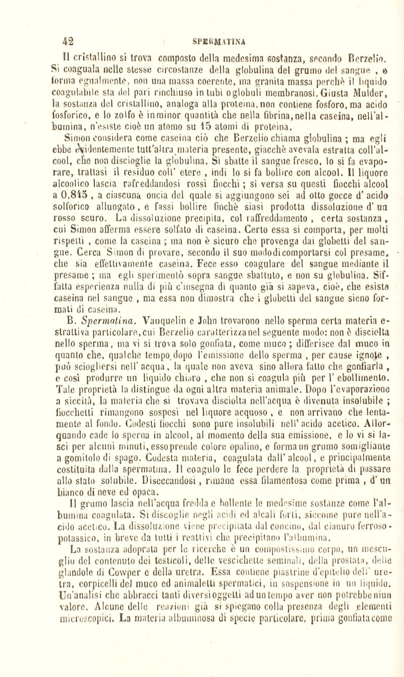 Il cristallino si trova composto della medesima sostanza, secondo Berzelio. Si coaguala nelle stesse circostanze della globulina del grumo del sangue , e torma egualmente, non una massa coerente, ma granita massa perchè il liquido coagulabile sta del pari rinchiuso intubi oglobali membranosi.Giusta Mulder, la sostanza del cristallino, analoga alla proteina, non contiene fosforo, ma acido fosforico, e lo zolfo è in minor quantità che nella fibrina, nella caseina, nell'al¬ bumina, n’esiste cioè un atomo su 15 atomi di proteina. Simon considera come caseina ciò che Berzelio chiama globulina; ma egli ebbe evidentemente tutt’alira materia presente, giacche avevaia estratta coll'al¬ cool, cl\e non discioglie la globulina. Si sbatte il sangue fresco, lo si fa evapo¬ rare, trattasi il residuo coll’ etere , indi lo si fa bollire con alcool. Il liquore alcoolico lascia rafreddandosi rossi fiocchi ; si versa su questi fiocchi alcool a 0,8'<5 , a ciascuna oncia del quale si aggiungono sei ad otto gocce d’ acido solforico allungato, e fossi bollire finché siasi prodotta dissoluzione d'un rosso scuro. La dissoluzione precipita, col raffreddamento , certa sostanza , cui Simon afferma essere solfato di caseina. Certo essa si comporta, per molti rispetti , come la caseina ; ma non è sicuro che provenga dai globetti del san¬ gue. Cerca Simon di provare, secondo il suo modo di comportarsi col presame, - che sia effellnamente caseina. Fece esso coagulare del sangue mediante il presame ; ma egli sperimentò sopra sangue sbattuto, e non su globulina. Sif¬ fatta esperienza nulla di più c’msegna di quanto già si sapeva, cioè, che esista caseina nel sangue , ma essa non dimostra che i globetli del sangue sieno for¬ mati di caseina. B. Spermatina. Vauquelin e John trovarono nello sperma certa materia e- straltiva particolare, cui Berzelio caratterizza nel seguente modo: non è disciolta nello sperma, ma vi si trova solo gonfiata, come muco ; differisce dal muco in quanto che, qualche tempo,dopo l'emissione dello sperma , per cause ignote , può sciogliersi nell’ acqua, la quale non aveva sino allora fatto che gonfiarla , e così produrre un liquido chiaro , che non si coagula più per 1’ ebollimento. Tale proprietà la distingue da ogni altra materia animale. Dopo l'evaporazione a siccità, la materia che si trovava disciolta nell'acqua è divenuta insolubile ; fiocchetti rimangono sospesi nel liquore acquoso , e non arrivano che lenta¬ mente al fondo. Codesti fiocchi sono pure insolubili nell’acido acetico. Allor¬ quando cade lo sperna in alcool, al momento della sua emissione, e lo vi si la¬ sci per alcuni minuti, essoprende colore opalino, e forma un grumo somigliante a gomitolo di spago. Codesta materia, coagulala dall’alcool, e principalmente costituita dalla spermatina. Il coagulo le fece perdere la proprietà di passare allo stato solubile. Diseccandosi, ruuane essa filamentosa come prima , d’ un bianco di neve ed opaca. Il grumo lascia nell’acqua fredda e bollente lo medesime sostanze come l’al¬ bumina coagulata. Si discoglie negli acidi ed alcali forti, siccome pure nell'a¬ cido acetico. La dissoluzione viene precipitata dal concino, dal cianuro ferroso- potassico, iri breve da lutti i reattivi clic precipitano l’albumina. La sostanza adoprala per le ricerche è un compostissimo corpo, un mescu- glio del contenuto dei testicoli, delle vescichette seminali, della prostata, delle glandole di Cowper c della uretra. Essa contiene piastrine d'epitelio dell’ ure¬ tra, corpicelli del muco cd animàletti spermatici, in sospensione in un liquido. Un’analisi che abbracci tanti diversi oggetti ad un tempo aver non potrebbe niuu valore. Alcune delle reazioni già si spiegano colla presenza degli .elementi microscopici, La materia albuminosa di specie particolare, prima gonfiata come