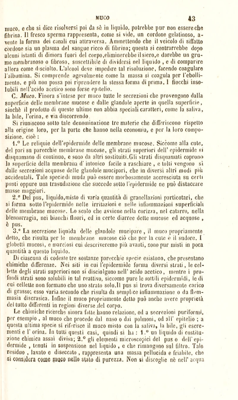 muco, e che si dice risolversi poi da sò in liquido, potrebbe pur non essere che fibrina. Il fresco sperma rappresenta, come si vide, un cordone gelatinoso, a- \ente la forma dei canali cui attraversa. Ammettendo che il veicolo di siffatto cordone sia un plasma del sangue ricco di fibrina; questa si contrarrebbe dopo alcuni istanti di dimora fuori del corpo,eliminerebbe il siero,e darebbe un gru¬ mo membranoso o fibroso, suscettibile di dividersi nel liquido , e di comparire allora come disciolto. L’alcool deve impedire tal risoluzione, facendo coagulare l'albumina. Si comprende agevolmente come la massa si coagula per rebolli¬ mento. e più non possa poi riprendere la stessa forma di prima. I fiocchi inso¬ lubili nell’acido acetico sono forse epitelio. C. Muco. Finora s’intese per muco tutte le secrezioni che provengono dalla superficie delle membrane mucose e dalle glandole aperte in quella superficie, sinché il prodotto di queste ultime non abbia speciali caratteri, come la saliva, la bile, l'orina, e via discorrendo. Si riuniscono sotto tale denominazione tre materie che differiscono rispetto alla origine loro, per la parte che hanno nella economia, e per la loro compo¬ sizione, cioè : t.° Le reliquie dell’epidermide delle membrane mucose. Siccome alla cute, del pari su parecchie membrane mucose, gli strati superiori dell’ epidermide si disquamano di continuo, e sono da altri sostituiti.Gli strati disquamati coprono la superficie della membrana d’intonico facile a raschiare , e tolti vengono si dalle secrezioni acquose delle glandole mucipari, che in diversi altri modi più accidentali. Tale specie di muda può essere morbosamente accresciuta su certi punti oppure una trasudazione che succede sotto l’epidermide ne può distaccare masse maggiori. 2. ® Del pus, liquido,misto di varia quantità di grane!lazioni particolari, che si forma sotto l’epidermide nelle irritazioni e nelle infiammazioni superficiali delle membrane mucose. Lo scolo elio avviene nella corizza, nel catarro, nella blennorragìa, nei bianchi fluori, ed in certe diarree delle mucose ed acquose , è pus. 3. ® La secrezione liquida delle glandolo mucipare , il muco propriamente detto, che risulta per le membrane mucose ciò che per la cute è il sudore. I globetti mucosi, e marciosi cui descriveremo più avanti, sono pur misti in poca quantità a questo liquido. Di ciascuna di codeste tre sostanze parecchie specie esistono, che presentano chimiche differenze. Nei siti in cui l’epidermide forma diversi strati, le cel¬ lette degli strati superiori non si disciolgono nell’ acido acetico, mentre i pro¬ fondi strati sono solubili in tal reattivo, siccome pure le sottili epidermidi, le di cui cellette non formano che uno strato solo.Il pus si trova diversamente carico di grasso; esso varia secondo che risulta da semplice infiammazione o da flem- masia discrasica. Infine il muco propriamente detto può anche avere proprietà del tutto differenti in regioni diverse .del corpo. Le chimiche ricerche sinora falle hanno relazione, od a secrezioni puriformi, por esempio , al muco che procede dal naso o dai polmoni, od all’ epitelio ; a questa ultima specie si riferisce il muco misto con la saliva, la bile, gli escre¬ menti e 1’ orina. In tulli questi casi, quindi si lu : l.° un liquido di costitu¬ zione chimica assai divisa; 2.° gli elementi microscopici del poso dell’epi¬ dermide , tenuti in sospensione nel liquido , e che rimangono sul filtro. Tale residuo , lavato e diseccato , rappresenta una massa pellucida e friabile, che si considera come muco nello stato di purezza. Non si disfoglio nò nell’ acqua