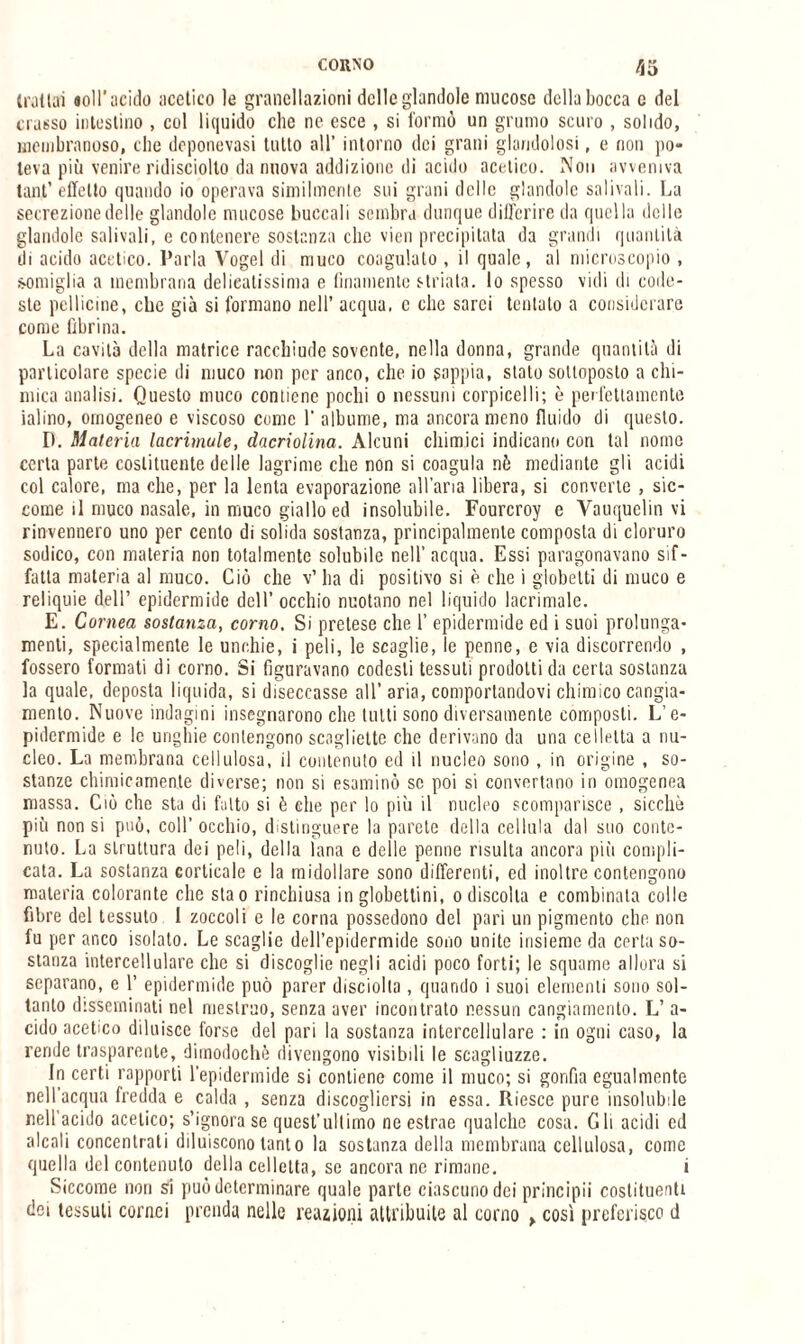 trattai «oli'acido acetico le grancllazioni delle glandole mucose della bocca c del crasso intestino , col liquido clic ne esce , si formò un grumo scuro , solido, membranoso, che deponevasi tutto all’ intorno dei grani glandolasi, e non po¬ teva più venire ridisciolto da nuova addizione ili acido acetico. Non avveniva tant’ effetto quando io operava similmente sui grani delle glandolo salivali. La secrezione delle glandolo mucose buccoli sembra dunque differire da quella delle glandole salivali, c contenere sostanza clic vien precipitata da grandi quantità di acido acetico. Parla Vogel di muco coagulato , il quale, al microscopio , somiglia a membrana delicatissima e finamente striata, lo spesso vidi ili code¬ ste pellicine, che già si formano nell’ acqua, c clic sarei tentato a considerare come fibrina. La cavità della matrice racchiude sovente, nella donna, grande quantità di particolare specie di muco non per anco, che io sappia, stato sottoposto a chi¬ mica analisi. Questo muco contiene pochi o nessuni corpicelli; è perfettamente ialino, omogeneo e viscoso come 1’ albume, ma ancora meno fluido di questo. D. Materia lacrimale, dacriolina. Alcuni chimici indicano con tal nome certa parte costituente delle lagrime che non si coagula nè mediante gli acidi col calore, ma che, per la lenta evaporazione all’aria libera, si converte , sic¬ come il muco nasale, in muco giallo ed insolubile. Fourcroy e Vauquelin vi rinvennero uno per cento di solida sostanza, principalmente composta di cloruro sodico, con materia non totalmente solubile nell’acqua. Essi paragonavano sif¬ fatta materia al muco. Ciò che v’ ha di positivo si è che i globetti di muco e reliquie dell’ epidermide dell’ occhio nuotano nel liquido lacrimale. E. Cornea sostanza, corno. Si pretese che 1’ epidermide ed i suoi prolunga- menti, specialmente le unr.hie, i peli, le scaglie, le penne, e via discorrendo , fossero formati di corno. Si figuravano codesti tessuti prodotti da certa sostanza la quale, deposta liquida, si diseccasse all’aria, comportandovi chimico cangia¬ mento. Nuove indagini insegnarono che lutti sono diversamente composti. L’e¬ pidermide e le unghie contengono scagliette che derivano da una eeìletta a nu¬ cleo. La membrana cellulosa, il contenuto ed il nucleo sono , in origine , so¬ stanze chimicamente diverse; non si esaminò se poi si convertano in omogenea massa. Ciò che sta di fatto si è che per lo più il nucleo scomparisce , sicché più non si può, coll’ occhio, distinguere la parete della cellula dal suo conte¬ nuto. La struttura dei peli, della lana e delle penne risulta ancora più compli¬ cata. La sostanza corticale e la midollare sono differenti, ed inoltre contengono materia colorante clic stao rinchiusa in globettini, o discolia e combinata colle fibre del tessuto 1 zoccoli e le corna possedono del pari un pigmento che non fu per anco isolato. Le scaglie dell’epidermide sono unite insieme da certa so¬ stanza intercellulare clic si discoglie negli acidi poco forti; le squame allora si separano, e 1’ epidermide può parer disciolla, quando i suoi elementi sono sol¬ tanto disseminati nel mestruo, senza aver incontrato nessun cangiamento. L’ a- cido acetico diluisce forse del pari la sostanza intercellulare : in ogni caso, la rende trasparente, dimodoché divengono visibili le scagliuzze. In certi rapporti l’epidermide si contiene come il muco; si gonfia egualmente nell’acqua fredda e calda , senza discogliersi in essa. Riesce pure insolubile nell'acido acetico; s’ignora se quest’ultimo ne estrae qualche cosa. Gli acidi ed alcali concentrati diluiscono tanto la sostanza della membrana cellulosa, come quella del contenuto della celletta, se ancora ne rimane. i Siccome non si può determinare quale parte ciascuno dei principii costituenti dei tessuti cornei prenda nelle reazioni attribuite al corno > così proferisco d