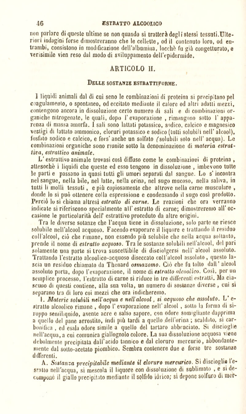 non parlare di queste ultime se non quando si tratterà degl i stessi tessuti.Ulte¬ riori indagini forse dimostreranno che le cellette, od il contenuto loro, od en¬ trambi, consistono in modificazione deU’albumina, locehè fu già congetturato, e verisimile vien reso dal modo di sviluppamento dell’epidermide. ARTICOLO li. Delle sostanze estrattiforme. i liquidi animali dal di cui seno le combinazioni di proteina si precipitano pel coagulamento, o spontaneo, od eccitato mediante il calore od altri adatti mezzi, contengono ancora in dissoluzione certo numero di sali e di combinazioni or¬ ganiche mtrogenate, le quali, dopo l’evaporazione , rimangono sotto 1' appa¬ renza di massa amorfa. I sali sono lattati potassico, sodico, calcico e magnesico vestigi di lattato ammonico, cloruri potassico e sodico (tulli solubili nell’ alcool), fosfato sodico e calcico, e fors’anche un solfato ('solubili solo nell’ acqua). Le combinazioni organiche sono riunite sotto la denominazione di materia estrat¬ tiva, estrattivo animale. L’estrattivo animale trovasi cosi diffuso come le combinazioni di proteina , attesoché i liquidi che queste ed esso tengono in dissoluzione , imbevono tutte le parti e passano in quasi tutti gli umori separati dal sangue. Lo s’incontra nel sangue, nella bile, nel latte, nella orina, nel sugo mucoso, nella saliva, in tutti li molli tessuti, e più copiosamente che altrove nella carne musculare , donde lo si può ottenere colla espressione e condensando il sugo cosi prodotto. Perciò lo si chiama altresì estratto di carne. Le reazioni che ora verranno indicate si riferiscono specialmente all’estratto di carne; dimostreremo all’oc¬ casione le particolarità dell’ estrattivo proceduto da altre origini. Tra le diverse sotanze che l’acqua tiene in dissoluzione, solo parte ne riesce solubile nell’alcool acquoso. Facendo evaporare il liquore e trattando il residuo coll’alcool, ciò che rimane, non essendo più solubile che nella acqua soltanto, prende il nome di estratto acquoso. Tra le sostanze solubili nell’alcool, del pari solamente una parte si trova suscettibile di disciolgersi nell’ alcool assoluto. Trattando l’estratto alcoolico-acquoso diseccato coll'alcool assoluto, questo la¬ scia un residuo chiamato da Thenard osmazomo. Ciò che fu tolto dall’ alcool assoluto porta, dopo l'evaporazione, il nome di estratto alc.oolico. Così, per nii semplice processo, l'estratto di carne si riduce in tre differenti estratti. Ma cia¬ scuno di questi contiene, alla sua volta, un numero di sostanze diverse , cui si separano tra di loro coi mezzi che ora indicheremo. I. Materie solubili nell’acqua e nell'alcool. si acquoso che assoluto. L’ e- slratto alcoolico rimane , dopo l’evaporazione nell’alcool , sotto la forma di si- roppo semiliquido, avente acre e salso sapore, con odore somigliante dapprima a quello del pane arrostilo, indi più tardi a quello dell’orina ; scaldato, si car- bonifica , ed esala odore simile a quello del tartaro abbruciato. Si discioglie nell’acqua, a cui comunica giallognolo colore. La sua dissoluzione acquosa viene debolmente precipitala dall’acido tannico e dal cloruro mercurio, abbondante¬ mente dal sotto-acetato piombico. Sembra contenere due e forse tre sostanze differenti. A. Sostanza precipitabile mediante il cloruro mercurico. Si discioglie l’c- sratto nell'acqua, si mescola il liquore con dissoluzione di sublimato , e si de¬ compone il giallo precipitato mediante il solfido idrico; si depone solfuro di mcr-