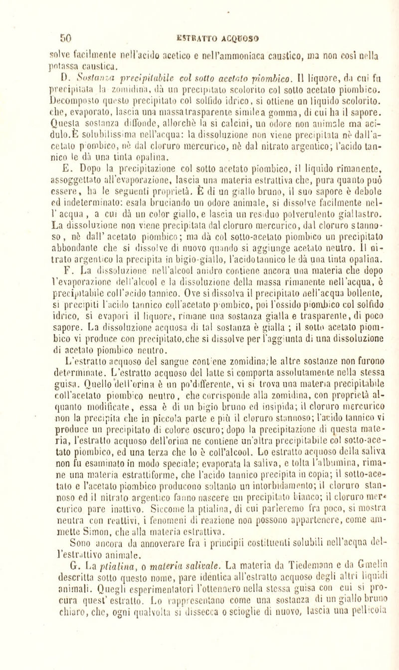 solve facilmente nell’acido acetico e nell’ammoniaca caustico, ma non cosi nella potassa caustica. 0. iS(istanza precipitabile col sotto acetato piombico. 11 liquore, da cui fu precipitata la zomidina, dà un precipitalo scolorilo col sotto acetato piombico. Decomposto questo precipitato col soltìdo idrico, si ottiene un liquido scolorito, che, evaporato, lascia una massalrasparente simile a gomma, di cui ha il sapore. Questa sostanza diffonde, allorché la si calcini, un odore non animale ma aci¬ dulo.È solubilissima nell’acqua: la dissoluzione non viene precipitata nè dall’a¬ cetato p ombreo, nè dal cloruro mercurico, nò dal nitrato argentico; l’acido tan¬ nico le dà una tirila opalina. E. Dopo la precipitazione col sotto acetato piombico, il liquido rimanente, assoggettato all’evaporazione, lascia una materia estrattiva che, pura quanto può essere, ha le seguenti proprietà. È di un giallo bruno, il suo sapore è debole ed indeterminato: esala bruciando un odore animale, si dissolve facilmente nel- 1’ acqua , a cui dà un color giallo, e lascia un residuo polverulento giallastro. La dissoluzione non viene precipitata dal cloruro mercurico, dal cloruro s tanna - so, nè dall’acetato piombico; ma dà col sotto-acetato piombico un precipitato abbondante che si dissolve di nuovo quando si aggiunge acetato neutro. Il ni¬ trato argentico la precipita in bigio-giallo, l’acido tannico le dà una tinta opalina. F. Fa dissoluzione nell’alcool anidro contiene ancora una materia che dopo l’evaporazione dell’alcool c la dissoluzione della massa rimanente nell’acqua, è precipitabile coll’acido tannico. Ove si dissolva il precipitato nell’acqua bollente, si precipiti l'acido tannico coll’acetato [rombico, poi l'ossido piombico col solfido idrico, si evapori il liquore, rimane una sostanza gialla e trasparente, di poco sapore. Fa dissoluzione acquosa di tal sostanza è gialla ; il sotto acetato piom¬ bico vi produce con precipitato,che si dissolve per l’aggiunta di una dissoluzione di acetato piombico neutro. L’estratto acquoso del sangue contane zomidina;le altre sostanze non furono determinate. L’estratto acquoso del latte si comporta assolutamente nella stessa guisa. Quello ilei l’orina è un po’differenle, vi si trova una materia precipitabile coll’acetato piombico neutro, che corrisponde alla zomidina, con proprietà al¬ quanto modificate, essa è di un bigio bruno ed insipida; il cloruro mercurico non la precipita che in piccola parte e più il cloruro stamioso; l’acido tannico vi produce un precipitato di colore oscuro; dopo la precipitazione di questa mate¬ ria, l’eslratlo acquoso dell’orma ne contiene un'altra precipitabile col sotto-ace¬ tato piombico, ed una terza che lo è coll’alcool. Lo estratto acquoso della saliva non fu esaminato in modo speciale; evaporata la saliva, e tolta l’albumina, rima¬ ne una materia estrattiforme, che l’acido tannico precipita in copia; il sotto-ace¬ tato e l’acetato piombico producono soltanto un intorbidamento; il cloruro stan- noso ed il nitrato argentico l’anno nascere un precipitato bianco; il cloruro mer< corico pare inattivo. Siccome la ptialina, di cui parleremo fra poco, si mostra neutra con reattivi, i fenomeni di reazione non possono appartenere, come am¬ mette Simon, die alla materia estrattiva. Sono ancora da annoverare fra i principii costituenti solubili nell’acqua del¬ l’estrattivo animale. G. La ptialina, o maleria salivale. La materia da Tiedemann e da Gmclin descritta sotto questo nome, pare identica all’estratto acquoso degli altri liquidi animali. Quegli esperimentatori Fottennero nella stessa guisa con cui si pro¬ cura quest’estratto. Lo rappresentano come una sostanza di un giallo bruno chiaro, che, ogni qualvolta si dissecca o scioglie di nuovo, lascia una pellicola