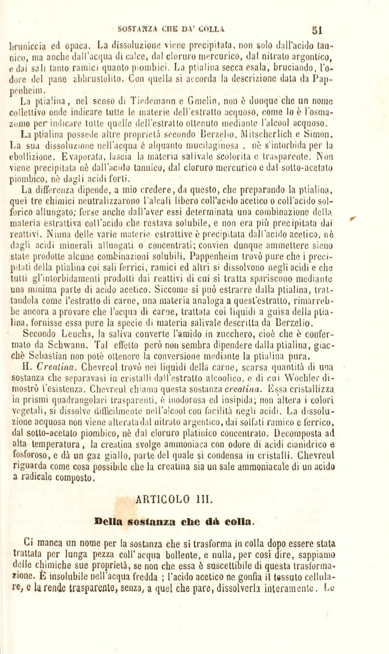 bruniccia ed opaca. La dissoluzione viene precipitata, non solo dall'acido tan¬ nico, ma anche dall’acqua di calce, dal cloruro mercurico, dal nitrato argontico, e dai sali lauto ramici quanto piombici. La plialina secca esala, bruciando, l'o¬ dore del pane abbrustolito. Con quella si accorda la descrizione data da Pap- penheim. La ptialina, nel senso di Tiedemann e Gnielin, non ò dunque clic un nome collettivo onde indicare tutte le materie dell’estratto acquoso, come lo è l'osma- zemo per indicare tutte quelle dell'estratto ottenuto mediante l’alcool acquoso. La ptialina possedè altre proprietà secondo Berzelio, INIitscherlich e Simon. La sua dissoluzione nell’acqua è alquanto mucilaginosa , nè s’intorbida per la ebollizione. Evaporata, lascia la materia sai iva le scolorila c trasparente. Non viene precipitala nè dall’acido tannico, dal cloruro mercurico e dal sotto-acetato piombico, nè dagli acidi forti. La differenza dipende, a mio credere, da questo, che preparando la ptialina, quei tre chimici neutralizzarono l'alcali libero coll’acido acetico o coll'acido sol¬ forico allungato; forse anche dall’aver essi determinata una combinazione della materia estrattiva coll'acido che restava solubile, e non era più precipitata dai reattivi. Ninna delle varie materie estrattive è precipitata dall’acido acetico, riè dagli acidi minerali allungati o concentrati; convien dunque ammettere siano state prodotte alcune combinazioni solubili. Pappenheim trovò pure che i preci¬ pitati della ptialina coi sali ferrici, ramici ed altri si dissolvono negli acidi e che tutti gl’intorbidamenti prodotti dai reattivi di cui si tratta spariscono mediante una minima parte di acido acetico. Siccome si può estrarre dalla ptialina, trat¬ tandola come l’estratto di carne, una materia analoga a quesl’cslratlo, rimarreb¬ be ancora a provare che l’acqua di carne, trattata coi liquidi a guisa della plia- Ima, fornisse essa pure la specie di materia salivaie descritta da Berzelio. Secondo Leuchs, la saliva converte l’amido in zucchero, cioè che è confer¬ malo ria Sckwann. Tal effetto però non sembra dipendere dalla ptialina, giac¬ ché Sebastian non potè ottenere la conversione mediante la ptialina pura. II. Creatina. Clievreul trovò nei liquidi della carne, scarsa quantità di una sostanza che separavasi in cristalli dall’estratto alcoolico, e di cui Woeltler di¬ mostrò l’esistenza. Chevreul chiama questa sostanza creatina. Essa cristallizza in prismi quadrangolari trasparenti, è inodorosa ed insipida; non altera i colori vegetali, si dissolve difficilmente nell’alcool con facilità negli acidi. La dissolu¬ zione acquosa non viene alteraladal nitrato argeritico, dai solfati ramino e ferrico, dal sotto-acetato piombico, nè dal cloruro platinico concentralo. Decomposta ad alta temperatura, la creatina svolge ammoniaca con odore di acidi cianidrico e fosforoso, e dà un gaz giallo, parte del quale si condensa in cristalli. Chevreul riguarda come cosa possibile che la creatina sia un sale ammoniacale di un acido a radicale composto. ARTICOLO III. Della sostanza clic dà colla. Ci manca un nome per la sostanza che si trasforma in colla dopo essere stata trattata per lunga pezza coll’acqua bollente, e nulla, per cosi dire, sappiamo delle chimiche sue proprietà, se non che essa 6 suscettibile di questa trasforma¬ zione. È insolubile nell’acqua fredda ; l’acido acetico ne gonfia il tessuto cellula¬ re, e larende trasparente, senza, a quel che pare, dissolverla interamente. Le