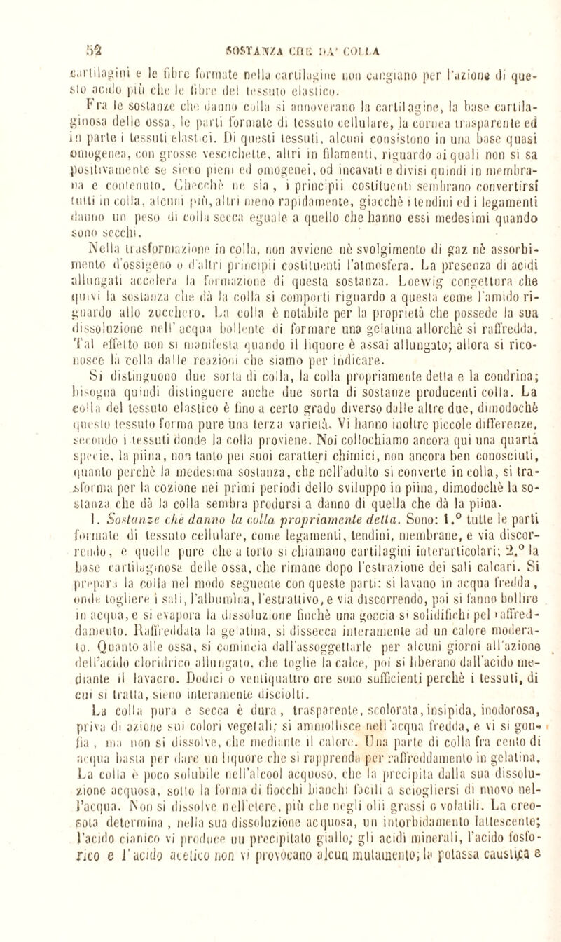 cartilagini e le fibre formate nella cartilagine non cangiano per l'azione di que¬ sto acido più clic le libre del tessuto elastico. l'ra le sostanze che danno culla si annoverano la cartilagine, la base cartila¬ ginosa dello ossa, le parti forniate di tessuto cellulare, la cornea trasparente ed in parte i tessuti elastici. Di questi tessuti, alcuni consistono in una base quasi omogenea, con grosse vescichette, altri in filamenti, riguardo ai quali non si sa positivamente se sieno pieni ed omogenei, od incavati e divisi quindi in membra¬ na e contenuto. Checché rie sia, i principii costituenti sembrano convertirsi tulli m coila, alcuni pu'i, altri meno rapidamente, giacché 1 tendini cd i legamenti danno un peso di colla secca eguale a quello clic hanno essi medesimi quando sono secchi. Nella trasformazione incolla, non avviene nè svolgimento di gaz nè assorbi¬ mento d'ossigeno o d'altri principii costituenti l’atmosfera. Da presenza di acidi allungati accelera la formazione di questa sostanza. Loewig congettura che quivi la sostanza che dà la colla si comporti riguardo a questa come l'amido ri¬ guardo allo zucchero. Da colla è notabile per la proprietà che possedè la sua dissoluzione nell’acqua bollente di formare una gelatina allorché si raffredda. Tal effetto non si manifesta quando il liquore è assai allungalo; allora si rico¬ nosce la colla dalle reazioni che siamo per indicare. Si distinguono due soriu di colla, la colla propriamente detta e la combina; bisogna quindi distinguere anche due sorta di sostanze producenti colla. La colla del tessuto elastico è fino a certo gradu diverso dalle altre due, dimodoché questo tessuto forma pure una terza varielà. Vi hanno inoltre piccole differenze, secondo i tessuti donde la colla proviene. Noi collochiamo ancora qui una quarta specie, la piiria, non tanto pei suoi caratteri chimici, non ancora ben conosciuti, quanto perchè la medesima sostanza, che nell’adulto si converte incolla, si tra¬ sforma per la cozione nei primi periodi dello sviluppo in piina, dimodoché la so¬ stanza che dà la colla sembra prodursi a danno di quella che dà la piina. I. Sostanze che danno la culla propriamente della. Sono: l.° tutte le parti formale di tessuto cellulare, come legamenti, tendini, membrane, e via discor¬ rendo, e quelle pure che a torto si chiamano cartilagini interarlicolari; 2.° la base cartilaginosa delle ossa, che rimane dopo l’estrazione dei sali calcari. Si prepara la colla nel modo seguente con queste parti: si lavano in acqua fredda, onde togliere i sali, ralbumìna, l’estrattivo, e via discorrendo, poi si fanno bollire in acqua, e si evapora la dissoluzione finché una goccia si solidifichi pel raffred¬ damento. Raffreddala la gelatina, si dissecca interamente ad un calore modera¬ to. Quanto alle ossa, si comincia dal l'assoggettarle per alcuni giorni all'azione dell’acido cloridrico allungato, che toglie la calce, poi si liberano dall’acido me¬ diante il lavacro. Dodici o ventiquattro ore sono sufficienti perchè i tessuti, di cui si tratta, sieno interamente disciolti. La colla pura e secca è dura, trasparente, scolorata, insipida, inodorosa, priva di azione sui colori vegetali; si ammollisce nell'acqua fredda, e vi si gon¬ fia , ma non si dissolve, che mediante il calore. Una parte di colla fra cento di acqua basta per dare un liquore che si rapprenda per raffreddamento in gelatina. La colla è poco solubile nell’alcool acquoso, che la precipita dalla sua dissolu¬ zione acquosa, sotto la forma di fiocchi bianchi facili a sciogliersi di nuovo nel¬ l’acqua. Non si dissolve nell'etere, più che negli olii grassi c, volatili. La creo¬ soto determina, nella sua dissoluzione acquosa, uu intorbidamento lattescente; l’acido cianico vi produce uu precipitato giallo; gli acidi minerali, l’acido fosfo¬