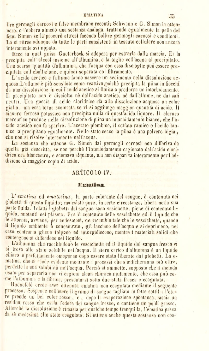 So lire germogli carnosi e false membrane recenti; Schwann e G. Simon la otten¬ nero, o l’ebbero almeno una sostanza analoga, trattando egualmente la pelle del feto. Simon se la procurò altresì facendo bollire germogli carnosi e condilomi. La si ritrae adunque da tutte le parli consistenti in tessuto cellulare non ancora interamente sviluppalo. Ecco in qual guisa Gueterbock si adopera per estrarla dalla marcia. Ei la precipita coll’ alcool insieme all’albumina, e la toglie coll’acqua al precipitato. Una scarsa quantità d'albumina, che l'acqua con essa discioglie può essere pre¬ cipitala coll'ebollizione, e quindi separata col filtramento. L’ acido acetico e l’allume fanno nascere un sedimento nella dissoluzione ac¬ quosa.L’allume è più sensibile cerne reattivo,poiché precipita la piina infiocchi da una dissoluzione in cui l’acido acetico si limita a produrre un intorbidamento. Il precipitato non è disciolto nè dall’acido acetico, nè dall’allume, nè dai sali neutri. Una goccia di acido cloridrico dà alla dissoluzione acquoso uri color giallo, ma essa torna scolorala se vi si aggiunge maggior quantità di acido. Il cianuro ferroso potassico non precipita nulla di quest’acido liquore. Il cloruro mercurico produce nella dissoluzione di piinn un intorbidamento bianco, che l’a¬ cido acetico non fa sparire. L’acetato piombico, il solfato ramico e l’acido tan¬ nico la precipitano egualmente. Nello stato secco la piina è una polvere bigia , che non si risolve interamente nell’acqua. La sostanza che ottenne G. Simon dai germogli carnosi non differiva da quella già descritta, se non perchè l'intorbidamento cagionato dall’acido clori¬ drico era biancastro, e scemava alquanto, ma non dispariva interamente per l’ad¬ dizione di maggior copia di acido. ARTICOLO IV. Ematina. L’ ematina od emalosina, la parte colorante del sangue, è contenuta nei globelti di questo liquido; ma esiste pure, in certe circostanze, libera nella sua parte fluida. Infatti i globelti del sangue sono vesichelte, piene di contenuto li¬ quido, nuotanti nel plasma. Fra il contenuto delle vescichette ed il liquido che le attornia, avviene, per endosmosi, un ricambio tale che le vescichette, quando il liquido ambiente è concentralo, gli lasciano dell’acqua e si deprimono, nel caso contrario gliene tolgono ed inturgidiscono, mentre i materiali solidi che contengono si diffondono nel liquido. L’albumina che racchiudono le vescichette ed il liquido del sangue fresco vi si trova allo stalo solubile nell’acqua. Il siero carico d’albumina è un liquido chiaro e perfettamente omogeneo dopo essere stato liberato dai globetti. La e- matina, che si rende evidente mediante i processi che s'indicheranno più olire, perdette la sua solubilità nell’acqua. Perciò si ammette, supposto che il metodo usalo per separarla non vi cagioni alcun chimico mutamento, clic essa può co¬ me l’albumina e la fibrina, presentarsi sotto due stati,fresca e coagulata. Huenefeld crede avpr ottenuta ematina non coagulata mediante il seguente processo. Sospende nell'etere il grumo di sangue taglialo in fette sottili ; l'ete¬ re prende uu bel color rosso , e , dopo la evaporazione spontanea, lascia un residuo rosso che esala l’odore del sangue fresco, c contiene un po’di grasso. Allorché la dissoluzione è rimasta per qualche tempo tranquilla, l’ematina passa da sè medesima olio stato coagulato. Si ottiene anche questa sostanza non eoa-