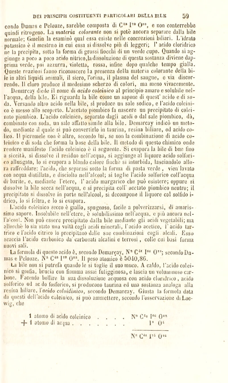 condo Dumas e Pelouzc, sarebbe composta ili Cla I12 O10, e non conterrebbe quindi nitrogeno. La materia colorante non si potè ancora separare dalla bile normale; Gmelin la esaminò qual essa esiste nelle concrezioni biliari. L'idrato potassico è il mestruo in cui essa si dissolvo più di leggeri; 1’ acido cloridrico ne la precipita, sotto la forma di grossi boccili di un verde cupo. Quando si ag¬ giunge a poco a poco acido nitrico,la dissoluzione di questa sostanza diviene dap¬ prima verde, poi azzurra, violetta, rossa, infine dopo qualche tempo gialla. Queste reazioni fanno riconoscere la presenza della materia colorante della bi¬ le in altri liquidi animali, il siero, l’orina, il plasma del sangue, c via discor¬ rendo. Il cloro produce il medesimo scherzo di colori, ma meno vivacemente. Demarcay diede il nome di acido coleinico al principio amaro e solubile nel¬ l'acqua, della bile. Ei riguarda la bile come un sapone di quest’ acido c di so¬ da. Versando altro acido nella bile, si produce, un sale sodico, e l’acido colcini¬ co è messo allo scoperto. L’acetato piombico fa nascere un precipitato di colei- nato piombico. L’acido coleinico, separato dagli acidi o dal sale piombico, dà, combinalo con soda, un sale affatto simile alla bile. Demarcay indicò un meto¬ do, mediante il quale si può convertirlo in taurina, resina biliare, od acido co¬ lico. Il picromele non è altro, secondo lui, se non la combinazione di acido co¬ leinico e di soda che forma la base della bile. Il metodo di questo chimico onde rendere manifesto l’acido colcinico è il seguente. Si evapora la bile di bue lino a siccità, si dissolve il residuo nell’acqua, si aggiunge al liquore acido solfori¬ co allungato, lo si evapora a blando calore finché si intorbida, lasciandolo allo¬ ra raffreddare: l’acido, che separasi sotto la forma di pasta verde , vien lavato con acqua distillata, e disciolto nell’alcool; si toglie l’acido solforico coll’acqua di barite, e, mediante l’etere, I’ acido margarino che può esistere; oppure si dissolve la bile secca nell’acqua, e si precipita coll' acetato piombico neutro; il precipitato si dissolve in parte nell’alcool, si decompone il liquore col solfido i- drico, lo si feltra, e lo si evapora. L'acido coleinico secco è giallo, spugnoso, facile a polverizzarsi, di amaris¬ simo sapore. Insolubile nell’etere, è solubilissimo nell’acqua, e più ancora nel- IVeool. Non può essere precipitato dalla bile mediante gli acidi vegetabili; ma allorché lo sia stato una volta cogli acidi minerali, l’acido acetico, l’acido tar- trico e l’acido citrico lo precipitano dalle sue combinazioni cogli alcali. Esso scaccia l’acido carbonico da’ carbonati alcalini c terrosi, colle cui basi forma nuovi sali. La forinola di questo acido è, secondo Demarcay, N9 C41 I60 QTa; secondo Du¬ mas e Pelotize, Na C42112 O12. Il peso atomico è 50-10,86. La bile non si putrefà quando le si toglie il suo muco. A caldo, l’acido colei¬ nico si gonfia, brucia con fiamma assai fuligginosa, e lascia un voluminoso car¬ bone. Facendo bollire, la sua dissoluzione acquosa con acido cloridrico , acido solforico od ac do fosforico, si producono taurina ed una sostanza analoga alla resina biliare, Incido coloidinico, secondo Demarcay. Giusta la formula data da questi dell’acido coleinico, si può ammettere, secondo l’osservazione diLoe- wig, che 1 atomo di acido coleinico . . . . N9 C4» lno Oia -f- 1 atomo di ac paa. I8 O4 N2 C4' D4 0“