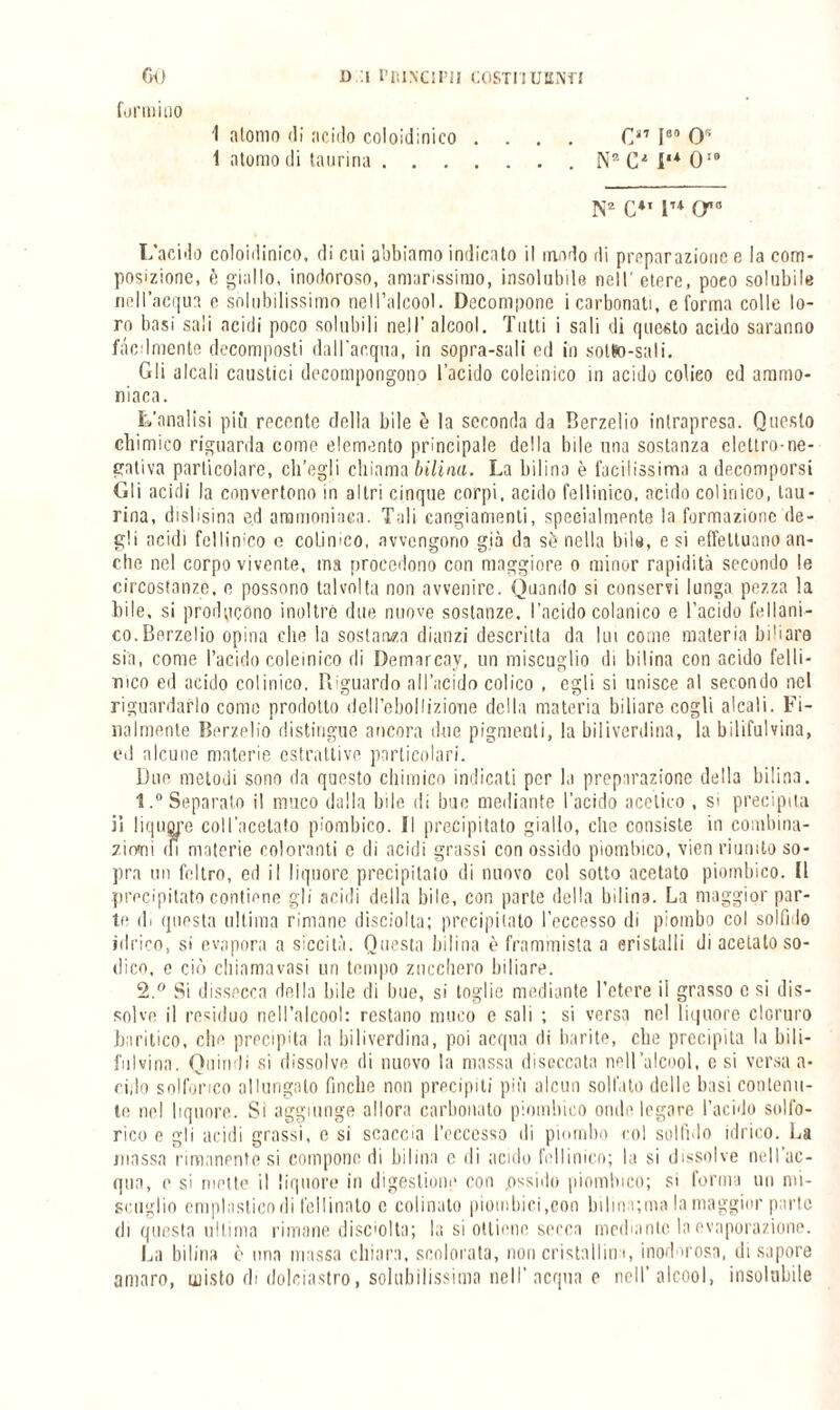 GO formino D I PRINCIPI! COSTITUENTI 1 atomo di acido coloid i ni co . 1 atomo di taurina. I80 0'- . N“CM,*0,# N2 C*1 lu (ra L'acido coloiilinico. di cui abbiamo indicato il modo di preparazione e la com¬ posizione, è giallo, inodoroso, amarissimo, insolubile nell' etere, poco solubile nell’acqua e solubilissimo nell’alcool. Decompone i carbonati, e forma colle lo¬ ro basi sali acidi poco solubili nell’ alcool. Tutti i sali di questo acido saranno fàcilmente decomposti dall'acqua, in sopra-sali ed in sotto-sali. Gli alcali caustici decompongono l'acido coleinico in acido colico ed ammo¬ niaca. L’analisi più recente della bile è la seconda da Berzelio intrapresa. Questo chimico riguarda come elemento principale della bile una sostanza elettro-ne¬ gativa particolare, ch’egli chiama bilina. La bilina è facilissima a decomporsi Gli acidi la convertono in altri cinque corpi, acido fellinico, acido colinico, tau¬ rina, dislisina e.d ammoniaca. Tuli cangiamenti, specialmente la formazione de¬ gli acidi fellinico o colinico, avvengono già da se nella bile, e si effettuano an¬ che nel corpo vivente, ma procedono con maggiore o minor rapidità secondo le circostanze, e possono talvolta non avvenire. Quando si conservi lunga pezza la bile, si producono inoltrò due nuove sostanze, l’acido colonico e l’acido fé Mani¬ co. Berzelio opina clic la sostanza dianzi descritta da lui come materia biliare sin, come l’acido coleinico di Demarcav, un miscuglio di bilina con acido felli- nico ed acido colinico, Riguardo all’acido colico , egli si unisce al secondo nel riguardarlo come prodotto dell’ebollizione della materia biliare cogli alcali. Fi¬ lialmente Berzelio distingue ancora due pigmenti, la biliverdina, la bilifulvina, ed alcune materie estrattive particolari. Due metodi sono da questo chimico indicati per la preparazione della bilina. 1. ° Separato il muco dalla bile di bue mediante l’acido acetico , si precipita il liquore coll’acetato piombico. Il precipitato giallo, che consiste in combina¬ zioni ili materie coloranti c di acidi grassi con ossido piombico, vien riunito so¬ pra un feltro, ed il liquore precipitalo di nuovo col sotto acetato piombico. Il precipitato contiene gli acidi della bile, con parte della bilina. La maggior par¬ te di questa ultima rimane disciolta; precipitato l’eccesso di piombo col solfi lo idrico, si evapora a siccità. Questa bilina è frammista a cristalli di acetato so¬ dico, e ciò chiama vasi un tempo zucchero biliare. 2. ° Si dissecca della bile di bue, si toglie mediante l’etere ii grasso c si dis¬ solve il residuo nell’alcool: restano muco e sali ; si versa nel liquore cloruro baritico, chi1 precipita la biliverdina, poi acqua di barite, che precipita la bili- fu I vi ria . Quindi si dissolve di nuovo la massa diseccata nell’alcool, e si versa a- cido solforico allungato finche non precipiti più alcun solfato delle basi contenu¬ te nel liquore. Si aggiunge allora carbonato piombico onde legare l’acido solfo¬ rico e gli acidi grassi, e si scaccia l'eccesso di piombo col solfalo idrico. La massa rimanente si compone di bilina e di acido fellinico; la si dissolve nell'ac¬ qua, e si mette il liquore in digestione con .ossido piombico; si forma un mi¬ scuglio emplasticn di follinato e colinato piombici,con bilina;ma la maggior parte di questa ultima rimane discolta; la si ottiene secca mediante la evaporazione. La bilina è una massa chiara, scolorata, non cristallin i, inod u osa, di sapore amaro, misto di dolciastro, solubilissima nell’acqua e nell’alcool, insolubile