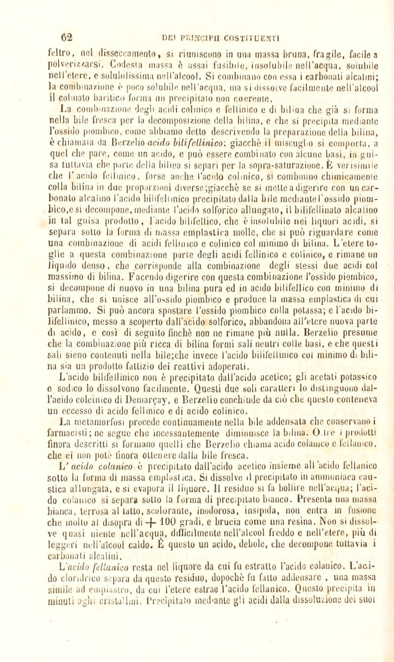 feltro, nel disseccamento, si riuniscono in una massa bruna, fragile, facile a polveri/./.arsi. Corlesta massa è assai fusibile, insolubile nell’acqua, solubile nell’etere, e solubilissima nell’alcool. Si combinano con essa i carbonaii alcalini; la combinazione è poco solubile nell’acqua, ma si dissolve facilmente nell’alcool il colmalo barilico forma un precipitato non coerente. La combinazione degli acidi colmico e fellinico e di bilina che già si forma nella bile fresca per la decomposizione delia hi lina, e che si precipita mediante l’ossido piombino, come abbiamo detto descrivendo la preparazione della bilina, è chiamala da Berzelio acido lilifdlinico; giacche il miscuglio si comporta, a quel che pare, come un acido, c può essere combinato con alcune basi, in gui¬ sa tuttavia clic parte della bilina si separi per la sopra-saturazione, fc verisimile che l’acido fellinico, forse amile l’acido colmico, si combinino chimicamente colla bilina in due proporzioni diverse ;giacchè se si inette a digerire con un car¬ bonato alcalino l’acido bilifeliinico precipitato dalla bile mediantel’ossido piom¬ bino,c si decompone, mediante l’acido solforico allungato, il bilifellinato alcalino in tal guisa prodotto, l’acido bilifellico, che è insolubile nei liquori acidi, si separa sotto la forma di massa empiasi ina molle, che si può riguardare come una combinazione di acidi fellinico c colinico col minimo di bilina. L’etere to¬ glie a questa combinazione parte degli acidi fellinico c colinico, e rimane un liquido denso, che corrisponde alla combinazione degli stessi due acidi col massimo di bilina. Facendo digerire con questa combinazione l’ossido piombico, si decompone di nuovo in una bilina pura ed in acido bilifelIico con minimo di bilina, che si unisce all’ossido piombico e produce la massa emplastica di cui parlammo. Si può ancora spostare l’ossido piombico colla potassa; e l’acido bi- lifellinico, messo a scoperto dall’acido solforico, abbandona all’etere nuova parte di acido, c così di seguito finche non ne rimane più nulla. Berzelio presume che la combinazione più ricca di bilina formi sali neutri colle basi, e che questi sali sieno contenuti nella bilejcbe invece l’acido bilifellinico col minimo di bili- na sia un prodotto fattizio dei reattivi adoperati. L'acido bilifellinico non è precipitato dall’acido acetico; gli acetati potassico e sodico lo dissolvono facilmente. Questi due soli caratteri lo distinguono dal¬ l’acido coleinico di Demarcay, e Berzelio conohiude da ciò elle questo conteneva un eccesso di acido fellinico e di acido colinico. La metamorfosi procede continuamente nella bile addensata clic conservano i farmacisti; ne segue che incessantemente diminuisce la bilina. O Ire i prodotti finora descritti si formano quelli che Berzelio chiama acido colauico e lellamco. clic ei non potè finora ottenere dalla bile fresca. L’acido colauico è precipitato dall’acido acetico insieme all’acido fellanico sotto la forma di massa emplastica. Si dissolve il precipitato in ammoniaca cau¬ stica allungala, c si evapora il liquore. Il residuo si fa bollire nell’acqua; l'aci¬ do colauico si separa sotto la forma di precipitato bianco. Presenta una massa bianca, terrosa al tatto, scolorante, inodorosa, insipida, non entra in fusione che mollo al disopra di -j- 100 gradi, e brucia come una resina. Non si dissol¬ ve quasi niente nell’acqua, difficilmente nell’alcool freddo e nell’etere, più di leggeri nell’alcool caldo. È questo un acido, debole, che decompone tuttavia i carbonati alcalini. L'acido fManico resta nel liquore da cui fu estratto l’acido colauico. Lapi¬ do cloridrico separa da questo residuo, dopoché fu fallo addensare , una massa simile ad empiastro, da cui l’etere estrae l’acido icllanico. Questo precipita in minuti aghi cristallini. Precipitalo mediante gli acidi dalla dissoluzione dei suoi