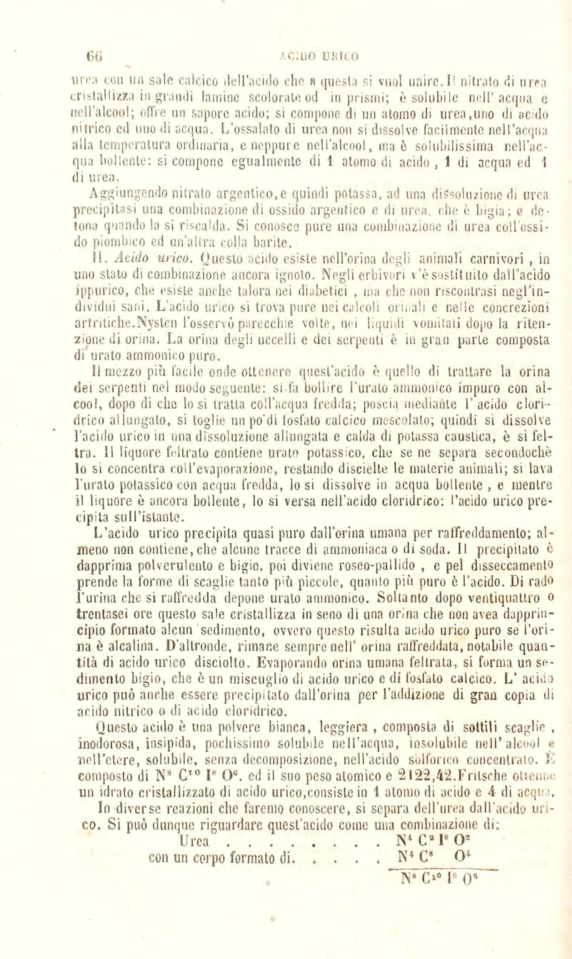 uhm con ua salo calcico (Idracido clic a questa si vuol unire. 11 nitrato di urea cristallizza in grandi lamine scoloralo od in prismi; è solubile nell’acqua e nell’alcool; offre un sapore acido; si compone di un atomo di urea,lino di acido nitrico ed uno di acqua. L’ossalato di urea non si dissolve facilmente nell’acqua alla temperatura ordinaria, e neppure nell’alcool, ina è solubilissima nell’ac¬ qua bollente: si compone egualmente di 1 atomo di acido , 1 di acqua ed 1 di urea. Aggiungendo nitrato argentico.e quindi potassa, ad una dissoluzione di urea precipitasi una combinazione di ossido argeritico e di urea, die è bigia; e de¬ tona quando la si riscalda. Si conosce pure una combinazione di urea coll'ossi¬ do piombico ed un’altra colla barite. 11. Acido urico. (Juesto acido esiste nell’orma degli animali carnivori , in uno stalo di combinazione ancora ignoto. Negli erbivori v’èsostituito dall’acido ippurico, che esiste anche talora nei diabetici , ina che non riscontrasi negl’in¬ dividui sani. L’acido urico si trova pure nei calcoli orinali c nelle concrezioni artritiche.Nysten l’osservò parecchie volte, nei liquidi vomitali dopo la riten¬ zione di orina. La orina degli uccelli e dei serpenti è in gran parte composta di urato ammonirò puro. 11 mezzo più facile onde ottenere quest’acido è quello di trattare la orina dei serpenti nel modo seguente: si-la bollire Turato ammonico impuro con al¬ cool, dopo di che lo si traila coll’acqua fredda; poscia mediante I’ acido clori ¬ drico allungato, si toglie un po di tostato calcico mescolato; quindi si dissolve l'acido urico in una dissoluzione allungata e calda di potassa caustica, è si fel¬ tra. 11 liquore feltrato contiene urato potassico, elio se ne separa secondochè 10 si concentra coll’evaporazione, restando discielte le materie animali; si lava Turato potassico con acqua fredda, lo si dissolve in acqua bollente , e mentre 11 liquore è ancora bollente, lo si versa nell’acido cloridrico: l’acido urico pre¬ cipita sull’istante. L’acido urico precipita quasi puro dall’orina umana per raffreddamento; al¬ meno non contiene,che alcune tracce di ammoniaca o di soda. Il precipitato è dapprima polverulento e bigio, poi diviene roseo-pallido , e pel disseccamento prende la forme di scaglie tanto più piccole, quanto più puro ò l’acido. Di rado Turina che si raffredda depone urato ammonico. Soltanto dopo ventiquattro o trentasei ore questo sale cristallizza in seno di una orina che non avea dapprin¬ cipio formato alcun sedimento, ovvero questo risulta acido urico puro se l’ori¬ na è alcalina. D’altronde, rimane sempre nell’ orina raffreddata, notabile quan¬ tità di acido urico disciolto. Evaporando orina umana feltrala, si forma un se¬ dimento bigio, che è un miscuglio di acido urico e di fosfato calcico. L’ acido urico può anche essere precipitato dall’orma per l’addizione di grau copia di acido nitrico o di acido cloridrico. Uuesto acido è una polvere bianca, leggiera, composta di sottili scaglie , inodorosa, insipida, pochissimo solubile nell’acqua, insolubile nell’alcool e nell’etere, solubile, senza decomposizione, nell’acido solforico concentralo. È composto di N8 C10 l8 Ou. cd il suo peso atomico e 2122.42.Frilsche ottenne un idrato cristallizzato di acido urico,consiste in 1 atomo di acido e A di acqua. In diverse reazioni clic faremo conoscere, si separa dell’urea dall’acido uri¬ co. Si può dunque riguardare quest’acido come una combinazione di; Urea.IS4 Ca I8 O2 con un corpo formato di.N4 C8 O4 N8 O0 l8 Os~