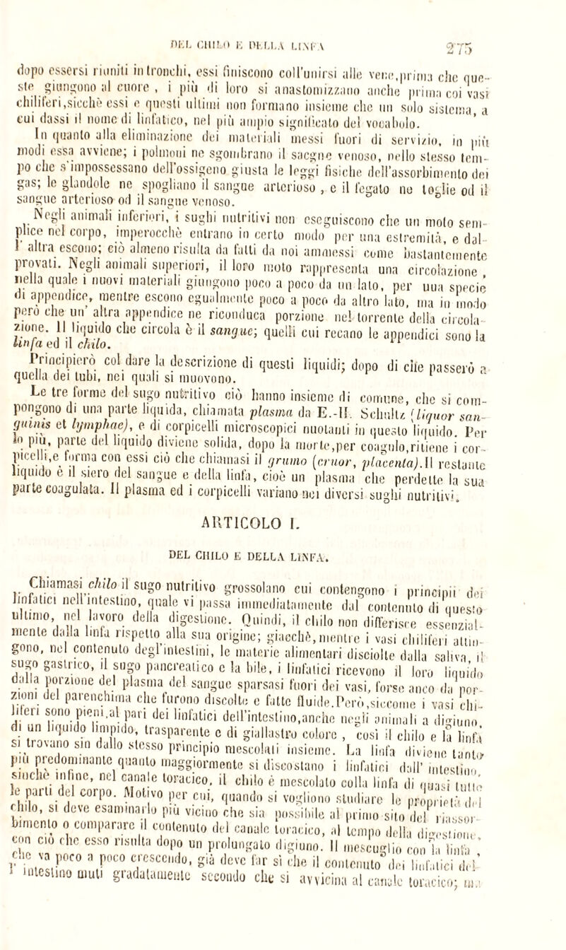 Dia CHILO E DELLA LIM A 2 l -) dopo essersi riuniti in tronchi, essi finiscono coll'unirsi alle vene,prima clic que¬ ste giangono al cuore , i più di loro si anastomizzauo anche prima coi vasi chiliferi,sicché essi e questi ultimi non formano insieme clic un solo sistema a tui (lassi il nome di linfatico, nel più ampio significato dei vocabolo. In quanto alla eliminazione dei materiali messi fuori di servizio, in più modi essa avviene; i polmoni ne sgombrano il sacgire venoso, nello stesso tem¬ po che s’impossessano dell’ossigeno giusta le leggi fisiche dell’assorbimento dei gas; le glandolo ne spogliano il sangue arterioso , e il legato no toglie od il sangue arterioso od il sangue venoso. Negli animali inferiori, i sughi nutritivi non eseguiscono che un molo sem¬ plice nel corpo, imperocché entrano in certo modo per una estremità e dal l altra escono; ciò almeno risulta da fatti da noi ammessi come bastantemente prosati. Negli animali superiori, il loro moto rappresenta una circolazione nella qua e . nuovi materiali giungono poco a poco da un lato, per nua specie’ di appendice, mentre escono egualmente poco a poco da altro lato, ma in modo pero che un altra appendice ne riconduca porzione nel torrente della circola liii’fa ed i 1 ^chtfo C1G CHC0 il ^ d sangue-, quelli cui recano le appendici sono la Principierò col dare la descrizione di questi liquidi; dopo di elle passerò a quella dei tubi, nei quali si muovono. Le tre forme del sugo nutritivo ciò hanno insieme di comune, elio si com¬ pongono di una parte liquida, chiamata plasma da E.-11. Sellali* [liquor san- ginnis et hjmphae), e di corpicelh microscopici nuotanti in questo'liquido Per . P1”’ Parte del llfluid° diviene solida, dopo la morte,per coagulo,ritiene i cor- picelh.e forma con essi ciò che chiamasi il grumo [c.ruor, placenta).Il restante liquido e il siero del sangue e della linfa, cioè un plasma che perdette la sua patte coagulata. 11 plasma ed i corpicelli variano nei diversi sughi nutritivi. ARTICOLO 1. DEL CHILO E DELLA LINFA, Chiamasii chilo il sugo nutritivo grossolano cui contengono i nrincipii dei linfatici nell intestino, quale vi passa immediatamente dal contenuto di questo ultimo nel lavoro della digestione. Quindi, il chilo non differisce essenzial¬ mente dalla linfa rispetto alla sua origine; giacché,mentre i vasi chiliferi attui gono, nel contenuto degl intestini, le materie alimentari disciolte dalia saliva i! dalla nnr/nne 1 C ,a bÌle’ 1 ricevono .1 loro liquido dalla poizione del plasma del sangue sparsasi fuori dei vasi, forse anco .la por¬ zioni del parenchima che furono discolie e fatte fluide.Però,siccome i vasi chi- i en sono pieni,al pari dei linfatici dell’intestino,anche negli animali a digiuno di un hqmdo limpido, trasparente c di giallastro colore , così il chilo e la Zi si trovano sin dallo stesso principio mescolilii insieme. La linfa diviene lantu- pm predominante quanto maggiormente si diseostano i linfatici dall’ mtesth l0radC0’ il cIli!o « mescolato colla linfa di qj^S iL pam del corpo. Motivo per coi, quando si vogliono studiare le proprietà del lido, si devo esaminarlo piu vicino che sia possibile al primo sito de! riassoi bimenlo o compararci contenuto del canale toracico, al 'tempo della dUs.iom con ciò che esso risulta dopo un prolungato digiuno. Il mescuglio conia linfa che\a poco a poco crescendo, già deve far sì che il contenuto dei linfatici del